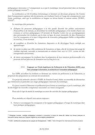 26/02/2014 64 
pédagogiques nécessaires à l’ enseignement au et par le numérique (travail personnel dans un learning center, pédagogie inversée24, … ). 
La certification au C2i (Certificat Informatique et Internet) est désormais proposée dès l’entrée dans l’enseignement supérieur afin de permettre aux étudiants l’accès et l’usage des enseignements sous forme numérique, ainsi que la certification en langues au niveau licence et surtout master (TOIEC, CLES)25. 
Le numérique doit permettre : 
 d'adapter les processus pédagogiques à la très grande diversité des publics universitaires d'aujourd'hui et de demain, en diversifiant les méthodes pédagogiques et les modes d'accès aux contenus et services pédagogiques. L’Université de Franche Comté vise un accompagnement plus personnalisé des étudiants, par la mise en ligne de cours interactifs, de plus d’interaction avec les enseignants, et la mise à disposition de ressources pédagogiques fiables et disponibles en tout lieu, à tout moment 
 de compléter et d’enrichir les formations dispensées et de développer l'accès multiple aux apprentissages 
 de mettre en place une offre ambitieuse de formations en ligne, afin de lui donner davantage de visibilité régionale, nationale et internationale en relation forte avec le C.T.U. (centre de télé- enseignement universitaire) 
 de mieux accompagner les étudiants dans la préparation de leur insertion professionnelle et la poursuite de leur parcours de formation tout au long de la vie. 
2.3.2 S’appuyer sur l’Ecole Supérieure du Professorat et de l’Education (ESPE), pour faire converger la formation, la recherche et l’innovation pédagogique 
Les ESPE accueillent les étudiants se destinant aux métiers du professorat et de l’éducation, et proposent des préparations au concours de recrutement. 
Un projet de recherche adossée à l’ESPE de Franche-Comté, fédère un ensemble de laboratoires qui s’intéressent en particulier aux usages pédagogiques innovants du numérique. 
Il a pour vocation d’alimenter en publication pour former au numérique et par le numérique, afin de développer les nouvelles compétences nécessaires aux futurs enseignants. 
Pour cela il s’agit de mettre le numérique au coeur des activités des équipes pédagogiques. 
Pour atteindre cet objectif, trois actions majeures : 
1. former et accompagner les enseignants et les équipes pédagogiques à l'usage du numérique dans leurs pratiques pédagogiques, 
24 Pédagogie inversée : stratégie pédagogique consistant à concentrer le temps de classe afin réaliser les travaux pratiques en évacuant le temps requis pour l’exposé magistral qui est enregistré préalablement. 
25 CLES : Certificat de compétences en Langues de l’Enseignement ; TOIEC : Test of English for International Communication  