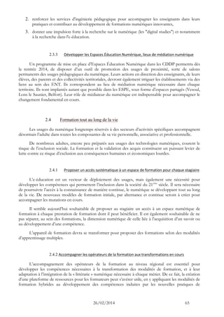 26/02/2014 65 
2. renforcer les services d'ingénierie pédagogique pour accompagner les enseignants dans leurs pratiques et contribuer au développement de formations numériques innovantes, 
3. donner une impulsion forte à la recherche sur le numérique (les "digital studies") et notamment à la recherche dans l'e-éducation. 
2.3.3 Développer les Espaces Éducation Numérique, lieux de médiation numérique 
Un programme de mise en place d’Espaces Éducation Numérique dans les CDDP permettra dès la rentrée 2014, de disposer d’un outil de promotion des usages de proximité, sorte de salons permanents des usages pédagogiques du numérique. Leurs actions en direction des enseignants, de leurs élèves, des parents et des collectivités territoriales, devront également irriguer les établissements via des liens au sein des ENT. Ils correspondent au lieu de médiation numérique nécessaire dans chaque territoire. Ils sont implantés autant que possible dans les ESPE, sous forme d’espaces partagés (Vesoul, Lons le Saunier, Belfort). Leur rôle de médiateur du numérique est indispensable pour accompagner le changement fondamental en cours. 
2.4 Formation tout au long de la vie 
Les usages du numérique longtemps réservés à des secteurs d’activités spécifiques accompagnent désormais l’adulte dans toutes les composantes de sa vie personnelle, associative et professionnelle. 
De nombreux adultes, encore peu préparés aux usages des technologies numériques, courent le risque de l’exclusion sociale. La formation et la validation des acquis constituent un puissant levier de lutte contre ce risque d’exclusion aux conséquences humaines et économiques lourdes. 
2.4.1 Proposer un accès systématique à un espace de formation pour chaque stagiaire 
L’e-éducation est un vecteur de déploiement des usages, mais également une nécessité pour développer les compétences qui permettent l’inclusion dans la société du 21ème siècle. Il sera nécessaire de poursuivre l’accès à la connaissance de manière continue, le numérique se développant tout au long de la vie. De nouveaux modèles de formation initiale, par alternance et continue seront à créer pour accompagner les mutations en cours. 
Il semble aujourd’hui souhaitable de proposer au stagiaire un accès à un espace numérique de formation à chaque prestation de formation dont il peut bénéficier. Il est également souhaitable de ne pas séparer, au sein des formations, la dimension numérique de celle liée à l’acquisition d’un savoir ou au développement d’une compétence. 
L’appareil de formation devra se transformer pour proposer des formations selon des modalités d’apprentissage multiples. 
2.4.2 Accompagner les opérateurs de la formation aux transformations en cours 
L’accompagnement des opérateurs de la formation au niveau régional est essentiel pour développer les compétences nécessaires à la transformation des modalités de formation, et à leur adaptation à l’intégration de la « littératie » numérique nécessaire à chaque métier. De ce fait, la création d’une plateforme de ressources pour les formateurs peut s’avérer utile, en y appliquant les modalités de formation hybrides au développement des compétences induites par les nouvelles pratiques de  