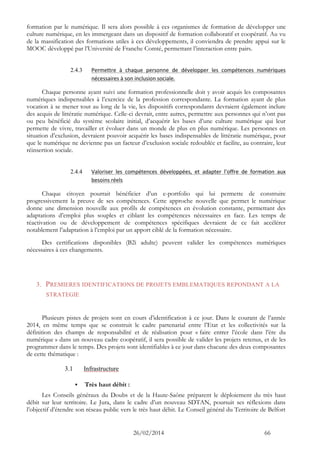 26/02/2014 66 
formation par le numérique. Il sera alors possible à ces organismes de formation de développer une culture numérique, en les immergeant dans un dispositif de formation collaboratif et coopératif. Au vu de la massification des formations utiles à ces développements, il conviendra de prendre appui sur le MOOC développé par l’Université de Franche Comté, permettant l’interaction entre pairs. 
2.4.3 Permettre à chaque personne de développer les compétences numériques nécessaires à son inclusion sociale. 
Chaque personne ayant suivi une formation professionnelle doit y avoir acquis les composantes numériques indispensables à l’exercice de la profession correspondante. La formation ayant de plus vocation à se mener tout au long de la vie, les dispositifs correspondants devraient également inclure des acquis de littératie numérique. Celle-ci devrait, entre autres, permettre aux personnes qui n’ont pas ou peu bénéficié du système scolaire initial, d’acquérir les bases d’une culture numérique qui leur permette de vivre, travailler et évoluer dans un monde de plus en plus numérique. Les personnes en situation d’exclusion, devraient pouvoir acquérir les bases indispensables de littératie numérique, pour que le numérique ne devienne pas un facteur d’exclusion sociale redoublée et facilite, au contraire, leur réinsertion sociale. 
2.4.4 Valoriser les compétences développées, et adapter l’offre de formation aux besoins réels 
Chaque citoyen pourrait bénéficier d’un e-portfolio qui lui permette de construire progressivement la preuve de ses compétences. Cette approche nouvelle que permet le numérique donne une dimension nouvelle aux profils de compétences en évolution constante, permettant des adaptations d’emploi plus souples et ciblant les compétences nécessaires en face. Les temps de réactivation ou de développement de compétences spécifiques devraient de ce fait accélérer notablement l’adaptation à l’emploi par un apport ciblé de la formation nécessaire. 
Des certifications disponibles (B2i adulte) peuvent valider les compétences numériques nécessaires à ces changements. 
3. PREMIERES IDENTIFICATIONS DE PROJETS EMBLEMATIQUES REPONDANT A LA STRATEGIE 
Plusieurs pistes de projets sont en cours d’identification à ce jour. Dans le courant de l’année 2014, en même temps que se construit le cadre partenarial entre l’Etat et les collectivités sur la définition des champs de responsabilité et de réalisation pour « faire entrer l’école dans l’ère du numérique » dans un nouveau cadre coopératif, il sera possible de valider les projets retenus, et de les programmer dans le temps. Des projets sont identifiables à ce jour dans chacune des deux composantes de cette thématique : 
3.1 Infrastructure 
 Très haut débit : 
Les Conseils généraux du Doubs et de la Haute-Saône préparent le déploiement du très haut débit sur leur territoire. Le Jura, dans le cadre d’un nouveau SDTAN, poursuit ses réflexions dans l’objectif d’étendre son réseau public vers le très haut débit. Le Conseil général du Territoire de Belfort  