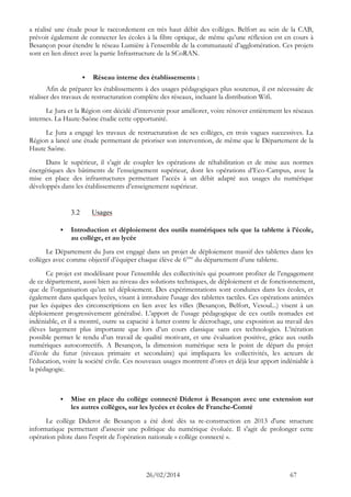 26/02/2014 67 
a réalisé une étude pour le raccordement en très haut débit des collèges. Belfort au sein de la CAB, prévoit également de connecter les écoles à la fibre optique, de même qu’une réflexion est en cours à Besançon pour étendre le réseau Lumière à l’ensemble de la communauté d’agglomération. Ces projets sont en lien direct avec la partie Infrastructure de la SCoRAN. 
 Réseau interne des établissements : 
Afin de préparer les établissements à des usages pédagogiques plus soutenus, il est nécessaire de réaliser des travaux de restructuration complète des réseaux, incluant la distribution Wifi. 
Le Jura et la Région ont décidé d’intervenir pour améliorer, voire rénover entièrement les réseaux internes. La Haute-Saône étudie cette opportunité. 
Le Jura a engagé les travaux de restructuration de ses collèges, en trois vagues successives. La Région a lancé une étude permettant de prioriser son intervention, de même que le Département de la Haute Saône. 
Dans le supérieur, il s’agit de coupler les opérations de réhabilitation et de mise aux normes énergétiques des bâtiments de l’enseignement supérieur, dont les opérations d’Eco-Campus, avec la mise en place des infrastructures permettant l’accès à un débit adapté aux usages du numérique développés dans les établissements d’enseignement supérieur. 
3.2 Usages 
 Introduction et déploiement des outils numériques tels que la tablette à l’école, au collège, et au lycée 
Le Département du Jura est engagé dans un projet de déploiement massif des tablettes dans les collèges avec comme objectif d’équiper chaque élève de 6ème du département d’une tablette. 
Ce projet est modélisant pour l’ensemble des collectivités qui pourront profiter de l’engagement de ce département, aussi bien au niveau des solutions techniques, de déploiement et de fonctionnement, que de l’organisation qu’un tel déploiement. Des expérimentations sont conduites dans les écoles, et également dans quelques lycées, visant à introduire l'usage des tablettes tactiles. Ces opérations animées par les équipes des circonscriptions en lien avec les villes (Besançon, Belfort, Vesoul...) visent à un déploiement progressivement généralisé. L’apport de l’usage pédagogique de ces outils nomades est indéniable, et il a montré, outre sa capacité à lutter contre le décrochage, une exposition au travail des élèves largement plus importante que lors d’un cours classique sans ces technologies. L’itération possible permet le rendu d’un travail de qualité motivant, et une évaluation positive, grâce aux outils numériques autocorrectifs. A Besançon, la dimension numérique sera le point de départ du projet d’école du futur (niveaux primaire et secondaire) qui impliquera les collectivités, les acteurs de l’éducation, voire la société civile. Ces nouveaux usages montrent d’ores et déjà leur apport indéniable à la pédagogie. 
 Mise en place du collège connecté Diderot à Besançon avec une extension sur les autres collèges, sur les lycées et écoles de Franche-Comté 
Le collège Diderot de Besançon a été doté dès sa re-construction en 2013 d'une structure informatique permettant d’asseoir une politique du numérique évoluée. Il s'agit de prolonger cette opération pilote dans l'esprit de l'opération nationale « collège connecté ».  