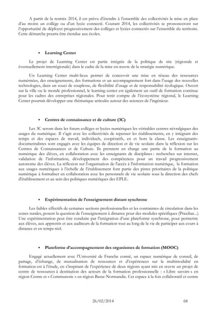 26/02/2014 68 
A partir de la rentrée 2014, il est prévu d’étendre à l’ensemble des collectivités la mise en place d’au moins un collège ou d’un lycée connecté. Courant 2014, les collectivités se prononceront sur l’opportunité de déployer progressivement des collèges et lycées connectés sur l’ensemble du territoire. Cette démarche pourra être étendue aux écoles. 
 Learning Center 
Le projet de Learning Center est partie intégrée de la politique de site (régionale et éventuellement interrégionale) dans le cadre de la mise en oeuvre de la stratégie numérique. 
Un Learning Center multi-lieux permet de concevoir une mise en réseau des ressources numérisées, des enseignements, des formations et un accompagnement fort dans l’usage des nouvelles technologies, dans un souci de souplesse, de flexibilité d’usage et de responsabilité écologique. Ouvert sur la ville ou le monde professionnel, le learning center est également un outil de formation continue pour les cadres des entreprises régionales. Pour tenir compte de l’écosystème régional, le Learning Center pourrait développer une thématique articulée autour des sciences de l’ingénieur. 
 Centres de connaissance et de culture (3C) 
Les 3C seront dans les futurs collèges et lycées numériques les véritables centres névralgiques des usages du numérique. Il s’agit avec les collectivités de repenser les établissements, en y intégrant des temps et des espaces de travail, individuels, coopératifs, en et hors la classe. Les enseignants- documentalistes sont engagés avec les équipes de direction et de vie scolaire dans la réflexion sur les Centres de Connaissances et de Culture. Ils prennent en charge une partie de la formation au numérique des élèves, en collaboration avec les enseignants de disciplines : recherches sur internet, validation de l’information, développement des compétences pour un travail progressivement autonome des élèves. La réflexion sur l'organisation de l'accès à l'information numérique, la formation aux usages numériques à l’échelle de l’établissement font partie des pistes prioritaires de la politique numérique à formaliser en collaboration avec les personnels de vie scolaire sous la direction des chefs d'établissement et au sein des politiques numériques des EPLE. 
 Expérimentation de l’enseignement distant synchrone 
Les faibles effectifs de certaines sections professionnelles et les contraintes de circulation dans les zones rurales, posent la question de l’enseignement à distance pour des modules spécifiques (Praxibat...). Une expérimentation peut être conduite par l’intégration d’une plateforme synchrone, pour permettre aux élèves, aux apprentis et aux auditeurs de la formation tout au long de la vie de participer aux cours à distance et en temps réel. 
 Plateforme d’accompagnement des organismes de formation (MOOC) 
Engagé actuellement avec l’Université de Franche comté, un espace numérique de conseil, de partage, d’échange, de mutualisation de ressources et d’expériences sur la multimodalité en formation est à l’étude, en s’inspirant de l’expérience de deux régions ayant mis en oeuvre un projet de centre de ressources à destination des acteurs de la formation professionnelle : « Libre savoirs » en région Centre et « Communotic » en région Basse-Normandie. Cet espace à la fois collaboratif et centre  