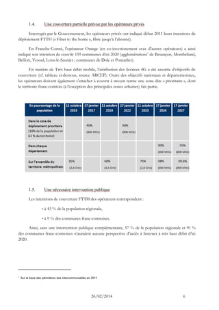 26/02/2014 6 
1.4. Une couverture partielle prévue par les opérateurs privés 
Interrogés par le Gouvernement, les opérateurs privés ont indiqué début 2011 leurs intentions de déploiement FTTH (« Fiber to the home », fibre jusqu’à l’abonné). 
En Franche-Comté, l’opérateur Orange (en co-investissement avec d’autres opérateurs) a ainsi indiqué son intention de couvrir 159 communes d’ici 2020 (agglomérations1 de Besançon, Montbéliard, Belfort, Vesoul, Lons-le-Saunier ; communes de Dole et Pontarlier). 
En matière de Très haut débit mobile, l’attribution des licences 4G a été assortie d’objectifs de couverture (cf. tableau ci-dessous, source ARCEP). Outre des objectifs nationaux et départementaux, les opérateurs doivent également s’attacher à couvrir à moyen terme une zone dite « prioritaire », dont le territoire franc-comtois (à l’exception des principales zones urbaines) fait partie. 
1.5. Une nécessaire intervention publique 
Les intentions de couverture FTTH des opérateurs correspondent : 
- à 43 % de la population régionale, 
- à 9 % des communes franc-comtoises. 
Ainsi, sans une intervention publique complémentaire, 57 % de la population régionale et 91 % des communes franc-comtoises n’auraient aucune perspective d’accès à Internet à très haut débit d’ici 2020. 
1 Sur la base des périmètres des intercommunalités en 2011  