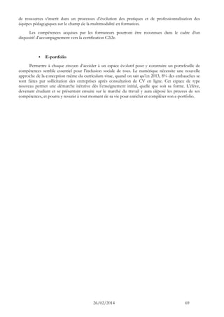 26/02/2014 69 
de ressources s‘inscrit dans un processus d’évolution des pratiques et de professionnalisation des équipes pédagogiques sur le champ de la multimodalité en formation. 
Les compétences acquises par les formateurs pourront être reconnues dans le cadre d’un dispositif d’accompagnement vers la certification C2i2e. 
 E-portfolio 
Permettre à chaque citoyen d’accéder à un espace évolutif pour y construire un portefeuille de compétences semble essentiel pour l’inclusion sociale de tous. Le numérique nécessite une nouvelle approche de la conception même du curriculum vitae, quand on sait qu’en 2013, 8% des embauches se sont faites par sollicitation des entreprises après consultation de CV en ligne. Cet espace de type nouveau permet une démarche itérative dès l’enseignement initial, quelle que soit sa forme. L’élève, devenant étudiant et se présentant ensuite sur le marché du travail y aura déposé les preuves de ses compétences, et pourra y revenir à tout moment de sa vie pour enrichir et compléter son e-portfolio.  