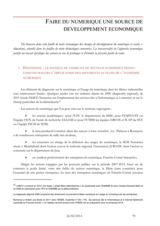 26/02/2014 70 
FAIRE DU NUMERIQUE UNE SOURCE DE DEVELOPPEMENT ECONOMIQUE 
On trouvera dans cette feuille de route économique des champs de développement du numérique (e-santé, e- éducation), abordés dans les feuilles de route thématiques concernées. La transversalité de l’approche économique justifie un travail spécifique des acteurs en vue de prolonger et d’étendre la présente feuille de route. 
1. DIAGNOSTIC : LE MANQUE DE VISIBILITE DU SECTEUR NUMERIQUE FRANC- COMTOIS MALGRE L’IMPLICATION DES DIFFERENTS ACTEURS DE L’ECONOMIE NUMERIQUE 
Les éléments de diagnostic sur le numérique et l’usage du numérique dans les filières industrielles sont relativement limités. Quelques études ont été réalisées datant de 2009 (diagnostic régional), de 2011 (étude INSEE-Numerica sur l’implantation des services liés à l’informatique et à internet) et sur le champ particulier de la télémédecine26. 
Les acteurs du numérique que l’on peut citer sur le territoire regroupent : 
 les acteurs académiques : pour l’UFC le département du DISC pour FEMTO/ST ou l’équipe OUN de l’unité de recherche ELLIAD et pour l’UTBM les équipes ERCOS et ICAP du SET ou l’équipe INCIS de M3M, 
 le tissu productif constitué allant des acteurs à forte notoriété (ex : Parkeon à Besançon) à de nombreuses entreprises de taille très modeste, 
 les structures en charge de la diffusion des usages du numérique, la SEM Numérica située à Montbéliard dont l’action couvre le territoire régional, l’association JURATIC dont l’action se concentre sur le département du Jura, 
 un syndicat professionnel des entreprises du numérique, Franche-Comté Interactive. 
Malgré les actions engagées par les pouvoirs publics sur la période 2007-2013, force est de constater le poids limité, voire très faible du secteur numérique, la filière étant constituée pour l’essentiel de très petites entreprises. Le tissu des entreprises numériques de Franche-Comté (environ 
26 L’AIEFC a produit en 2012 une étude « projet filière télémédecine » en partenariat avec l’ENSMM et avec l’Institut Edouard Belin et en 2009 en partenariat avec l’IPV et l’ENSMM sur la télésurveillance. 
Le diagnostic régional 2009 comprend des dimensions concernant la filière numérique et l’usage du numérique par les entreprises. 
Numerica a réalisé une étude en 2011 avec l’INSEE, Essentiel n°128 « TIC : les services liés à l’informatique et à internet faiblement implantés en Franche-Comté. » Un tableau de bord produit avec l’INSEE est en préparation pour le printemps 2014.  