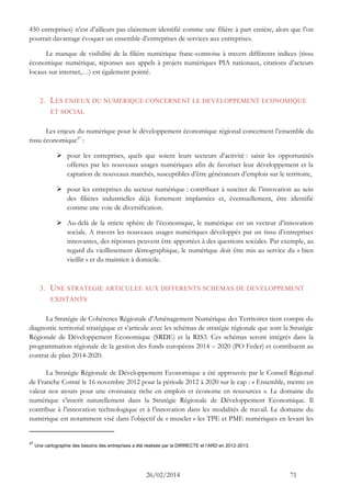 26/02/2014 71 
450 entreprises) n’est d’ailleurs pas clairement identifié comme une filière à part entière, alors que l’on pourrait davantage évoquer un ensemble d’entreprises de services aux entreprises. 
Le manque de visibilité de la filière numérique franc-comtoise à travers différents indices (tissu économique numérique, réponses aux appels à projets numériques PIA nationaux, citations d’acteurs locaux sur internet,…) est également pointé. 
2. LES ENJEUX DU NUMERIQUE CONCERNENT LE DEVELOPPEMENT ECONOMIQUE ET SOCIAL 
Les enjeux du numérique pour le développement économique régional concernent l’ensemble du tissu économique27 : 
 pour les entreprises, quels que soient leurs secteurs d’activité : saisir les opportunités offertes par les nouveaux usages numériques afin de favoriser leur développement et la captation de nouveaux marchés, susceptibles d’être générateurs d’emplois sur le territoire, 
 pour les entreprises du secteur numérique : contribuer à susciter de l’innovation au sein des filières industrielles déjà fortement implantées et, éventuellement, être identifié comme une voie de diversification. 
 Au-delà de la stricte sphère de l’économique, le numérique est un vecteur d’innovation sociale. A travers les nouveaux usages numériques développés par un tissu d’entreprises innovantes, des réponses peuvent être apportées à des questions sociales. Par exemple, au regard du vieillissement démographique, le numérique doit être mis au service du « bien vieillir » et du maintien à domicile. 
3. UNE STRATEGIE ARTICULEE AUX DIFFERENTS SCHEMAS DE DEVELOPPEMENT EXISTANTS 
La Stratégie de Cohérence Régionale d’Aménagement Numérique des Territoires tient compte du diagnostic territorial stratégique et s’articule avec les schémas de stratégie régionale que sont la Stratégie Régionale de Développement Economique (SRDE) et la RIS3. Ces schémas seront intégrés dans la programmation régionale de la gestion des fonds européens 2014 – 2020 (PO Feder) et contribuent au contrat de plan 2014-2020. 
La Stratégie Régionale de Développement Economique a été approuvée par le Conseil Régional de Franche Comté le 16 novembre 2012 pour la période 2012 à 2020 sur le cap : « Ensemble, mettre en valeur nos atouts pour une croissance riche en emplois et économe en ressources ». Le domaine du numérique s’inscrit naturellement dans la Stratégie Régionale de Développement Economique. Il contribue à l’innovation technologique et à l’innovation dans les modalités de travail. Le domaine du numérique est notamment visé dans l’objectif de « muscler » les TPE et PME numériques en levant les 
27 Une cartographie des besoins des entreprises a été réalisée par la DIRRECTE et l’ARD en 2012-2013.  