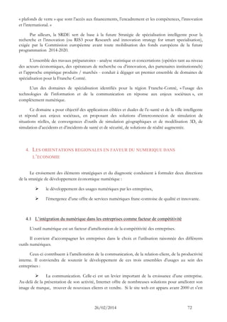 26/02/2014 72 
« plafonds de verre » que sont l’accès aux financements, l’encadrement et les compétences, l’innovation et l’international. » 
Par ailleurs, la SRDE sert de base à la future Stratégie de spécialisation intelligente pour la recherche et l’innovation (ou RIS3 pour Research and innovation strategy for smart specialisation), exigée par la Commission européenne avant toute mobilisation des fonds européens de la future programmation 2014-2020. 
L’ensemble des travaux préparatoires - analyse statistique et concertations (opérées tant au niveau des acteurs économiques, des opérateurs de recherche ou d’innovation, des partenaires institutionnels) et l’approche empirique produits / marchés - conduit à dégager un premier ensemble de domaines de spécialisation pour la Franche-Comté. 
L’un des domaines de spécialisation identifiés pour la région Franche-Comté, « l’usage des technologies de l’information et de la communication en réponse aux enjeux sociétaux », est complètement numérique. 
Ce domaine a pour objectif des applications ciblées et duales de l’e-santé et de la ville intelligente et répond aux enjeux sociétaux, en proposant des solutions d’interconnexion de simulation de situations réelles, de convergences d’outils de simulation géographiques et de modélisation 3D, de simulation d’accidents et d’incidents de santé et de sécurité, de solutions de réalité augmentée. 
4. LES ORIENTATIONS REGIONALES EN FAVEUR DU NUMERIQUE DANS L’ECONOMIE 
Le croisement des éléments stratégiques et du diagnostic conduisent à formuler deux directions de la stratégie de développement économique numérique : 
 le développement des usages numériques par les entreprises, 
 l’émergence d’une offre de services numériques franc-comtoise de qualité et innovante. 
4.1 L’intégration du numérique dans les entreprises comme facteur de compétitivité 
L’outil numérique est un facteur d’amélioration de la compétitivité des entreprises. 
Il convient d’accompagner les entreprises dans le choix et l’utilisation raisonnée des différents outils numériques. 
Ceux-ci contribuent à l’amélioration de la communication, de la relation-client, de la productivité interne. Il conviendra de soutenir le développement de ces trois ensembles d’usages au sein des entreprises : 
 La communication. Celle-ci est un levier important de la croissance d’une entreprise. Au-delà de la présentation de son activité, Internet offre de nombreuses solutions pour améliorer son image de marque, trouver de nouveaux clients et vendre. Si le site web est apparu avant 2000 et s’est  