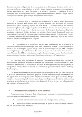 26/02/2014 73 
démocratisé comme outil principal de la communication sur Internet, ces dernières années ont vu arriver de nombreuses autres solutions. Le blog, les réseaux sociaux et les annuaires constituent autant d’atouts pour toucher ses clients. L’e-mailing et la newsletter complètent ce panorama. Devant la multitude d’outils, les entreprises ont du mal à appréhender les mécanismes afférents à chaque solution, savoir quand les utiliser et quelle stratégie et organisation mettre en place. 
 La relation client et l’intégration des données liées au client à travers les solutions matérielles et logicielles. Ces marchés sont en pleine mutation, avec l’extension des solutions dématérialisées (cloud computing, logiciels en mode SAAS, …) et l’appropriation des terminaux mobiles (smartphones, tablettes) par les professionnels. Dans le domaine commercial, les solutions de gestion, de prise de rendez-vous et d’accès aux sources de l’entreprise (catalogue produit, fiches techniques, …) à distance facilitent la relation avec les clients. Il conviendrait d’organiser le soutien aux entreprises dans leurs choix de logiciels et matériels informatiques et télécom. Celui-ci pourrait s’exercer en amont des décisions, pour identifier les besoins, établir un cahier des charges, offrir un panorama du marché et aider à trouver les prestations adéquates. 
 Amélioration de la productivité interne : c’est principalement sur la diffusion et la circulation de l’information (échanges par mail, outils collaboratifs, intranet, …) et l’organisation du travail au sein de l’entreprise (agenda partagé, outils de gestion intégrée de type ERP « entreprise ressource planning », …) que les bénéfices des outils numériques sont les plus importants. La mise en place d’éléments d’un ERP ou son intégration complète dans une entreprise permet d’améliorer tous les secteurs (ressources humaines, relation client-fournisseur, production, …) d’une entreprise. 
On visera aussi plus généralement à permettre l’appropriation régionale d’un ensemble de développements qui façonne le monde de l’entreprise par le numérique. Il s’agit notamment des outils numériques personnels sur les lieux de travail, du Cloud, du développement du big data qui promet de faire parler les données clients, fournisseurs ou partenaires et qui révolutionne la fonction marketing dans l’entreprise. 
Ces bouleversement touchent aussi les produits qui tirent de plus en plus leur valeur non pas de ce qu’ils sont eux-mêmes mais des services qui y sont associés, notamment en ligne. Ils offrent à la fois des opportunités et des risques pour les entreprises industrielles comme pour les artisans. Chaque entreprise doit pouvoir intégrer le numérique qui change tout : les processus de création et d’innovation, le design et les interfaces, voire la fonction même du produit. Il ouvre la voie à son individualisation (par exemple, via l’impression 3D). 
4.2 Le développement des entreprises du secteur numérique 
Pour ce qui concerne l’émergence d’une offre de services numériques franc-comtoise de qualité et innovante, les actions seront de deux ordres : 
 Soutenir la création d’activités innovantes (innovation produits et services), 
 Susciter l’émergence d’une offre numérique de qualité en améliorant les performances des TPE et PME de la filière numérique.  