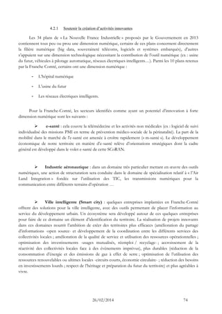 26/02/2014 74 
4.2.1 Soutenir la création d’activités innovantes 
Les 34 plans de « La Nouvelle France Industrielle » proposés par le Gouvernement en 2013 contiennent tous peu ou prou une dimension numérique, certains de ces plans concernent directement la filière numérique (big data, souveraineté télécoms, logiciels et systèmes embarqués), d’autres s’appuient sur une dimension technologique nécessitant la contribution de l’outil numérique (ex : usine du futur, véhicules à pilotage automatique, réseaux électriques intelligents…). Parmi les 10 plans retenus par la Franche Comté, certains ont une dimension numérique : 
- L’hôpital numérique 
- L’usine du futur 
- Les réseaux électriques intelligents. 
Pour la Franche-Comté, les secteurs identifiés comme ayant un potentiel d’innovation à forte dimension numérique sont les suivants : 
 e-santé : cela couvre la télémédecine et les activités non médicales (ex : logiciel de suivi individualisé des missions PMI en terme de prévention médico-sociale de la périnatalité). La part de la mobilité dans le marché de l'e-santé est amenée à croître rapidement (« m-santé »). Le développement économique de notre territoire en matière d’e-santé relève d’orientations stratégiques dont la cadre général est développé dans le volet e-santé de cette SCoRAN. 
 Industrie aéronautique : dans un domaine très particulier mettant en oeuvre des outils numériques, une action de structuration sera conduite dans le domaine de spécialisation relatif à « l’Air Land Integration » fondée sur l’utilisation des TIC, les transmissions numériques pour la communication entre différents terrains d’opération … 
 Ville intelligente (Smart city) : quelques entreprises implantées en Franche-Comté offrent des solutions pour la ville intelligente, avec des outils permettant de placer l’information au service du développement urbain. Un écosystème sera développé autour de ces quelques entreprises pour faire de ce domaine un élément d’identification du territoire. La réalisation de projets innovants dans ces domaines nourrit l’ambition de créer des territoires plus efficaces (amélioration du partage d’informations -open source- et développement de la coordination entre les différents services des collectivités locales ; amélioration de la qualité de service et utilisation des ressources opérationnelles ; optimisation des investissements -usages mutualisés, réemploi / recyclage- ; accroissement de la réactivité des collectivités locales face à des évènements imprévus), plus durables (réduction de la consommation d’énergie et des émissions de gaz à effet de serre ; optimisation de l’utilisation des ressources renouvelables ou ultimes locales -circuits courts, économie circulaire- ; réduction des besoins en investissements lourds ; respect de l’héritage et préparation du futur du territoire) et plus agréables à vivre.  