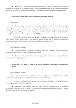 26/02/2014 77 
 Création de Tiers lieux à l’échelle du centre Franche-Comté : réflexion en cours visant la constitution d’espaces de co-working dans des agglomérations membres, en associant les investisseurs privés qui aujourd’hui s’intéressent concrètement à ce marché dans les grandes métropoles françaises 
 Création d’activités innovantes : innovation produits et services 
Dans le Doubs : 
 Le numérique au service des industries créatives : mise en place d’une stratégie d’accompagnement des industries créatives et culturelles (ICC), visant à structurer et créer des entreprises et des emplois dans le secteur des industries créatives (culture, horlogerie, luxe, numérique) via une pépinière ou hôtel, une école spécialisée, un dispositif d’animation et d’innovation territoriale, un AAP destiné à soutenir les entreprises et un FABLAB, 
 Projet de « Territoire interactif et durable » (Smart city) de l’agglomération de Besançon. Cette démarche s’inscrit largement dans le volet qualité de l’action publique mais la dimension économique que l’agglomération souhaite lui donner justifie son inscription parallèle dans cette feuille de route. 
Projets de dimension régionale : 
 Accompagnement de projets d’entreprise innovants s’appuyant sur une dimension numérique qui valorise l’idée non-technologique de départ, 
 Soutien à l’émergence de projets numériques innovants dans les secteurs identifiés comme porteurs au plan régional 
 Performance des TPE et PME de la filière numérique : une offre de services de qualité 
Projets de dimension régionale : 
 Actions transversales visant la montée en compétences managériales (gestion, RH, comptabilité…) des dirigeants des TPE prestataires de services numériques, 
 qualité et éthique : accompagnement des entreprises numériques vers des labellisations reconnues aux plans national ou régional, 
 Rencontre inter-filières et mise en place d’actions partagées visant à permettre l’émergence d’une offre locale de services en lien avec les besoins du tissu industriel local (ex : chèque innovation TIC de la Commission Européenne). 
 