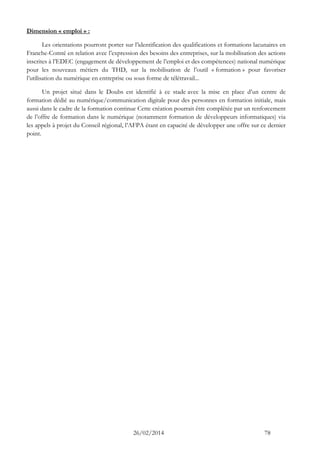 26/02/2014 78 
Dimension « emploi » : 
Les orientations pourront porter sur l’identification des qualifications et formations lacunaires en Franche-Comté en relation avec l’expression des besoins des entreprises, sur la mobilisation des actions inscrites à l’EDEC (engagement de développement de l’emploi et des compétences) national numérique pour les nouveaux métiers du THD, sur la mobilisation de l’outil « formation » pour favoriser l’utilisation du numérique en entreprise ou sous forme de télétravail... 
Un projet situé dans le Doubs est identifié à ce stade avec la mise en place d’un centre de formation dédié au numérique/communication digitale pour des personnes en formation initiale, mais aussi dans le cadre de la formation continue Cette création pourrait être complétée par un renforcement de l’offre de formation dans le numérique (notamment formation de développeurs informatiques) via les appels à projet du Conseil régional, l’AFPA étant en capacité de développer une offre sur ce dernier point.  