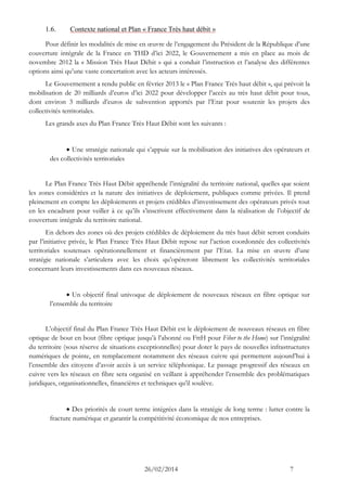 26/02/2014 7 
1.6. Contexte national et Plan « France Très haut débit » 
Pour définir les modalités de mise en oeuvre de l’engagement du Président de la République d’une couverture intégrale de la France en THD d’ici 2022, le Gouvernement a mis en place au mois de novembre 2012 la « Mission Très Haut Débit » qui a conduit l’instruction et l’analyse des différentes options ainsi qu’une vaste concertation avec les acteurs intéressés. 
Le Gouvernement a rendu public en février 2013 le « Plan France Très haut débit », qui prévoit la mobilisation de 20 milliards d’euros d’ici 2022 pour développer l’accès au très haut débit pour tous, dont environ 3 milliards d’euros de subvention apportés par l’Etat pour soutenir les projets des collectivités territoriales. 
Les grands axes du Plan France Très Haut Débit sont les suivants : 
 Une stratégie nationale qui s’appuie sur la mobilisation des initiatives des opérateurs et des collectivités territoriales 
Le Plan France Très Haut Débit appréhende l’intégralité du territoire national, quelles que soient les zones considérées et la nature des initiatives de déploiement, publiques comme privées. Il prend pleinement en compte les déploiements et projets crédibles d’investissement des opérateurs privés tout en les encadrant pour veiller à ce qu’ils s’inscrivent effectivement dans la réalisation de l’objectif de couverture intégrale du territoire national. 
En dehors des zones où des projets crédibles de déploiement du très haut débit seront conduits par l’initiative privée, le Plan France Très Haut Débit repose sur l’action coordonnée des collectivités territoriales soutenues opérationnellement et financièrement par l’Etat. La mise en oeuvre d’une stratégie nationale s’articulera avec les choix qu’opéreront librement les collectivités territoriales concernant leurs investissements dans ces nouveaux réseaux. 
 Un objectif final univoque de déploiement de nouveaux réseaux en fibre optique sur l’ensemble du territoire 
L’objectif final du Plan France Très Haut Débit est le déploiement de nouveaux réseaux en fibre optique de bout en bout (fibre optique jusqu’à l’abonné ou FttH pour Fiber to the Home) sur l’intégralité du territoire (sous réserve de situations exceptionnelles) pour doter le pays de nouvelles infrastructures numériques de pointe, en remplacement notamment des réseaux cuivre qui permettent aujourd’hui à l’ensemble des citoyens d’avoir accès à un service téléphonique. Le passage progressif des réseaux en cuivre vers les réseaux en fibre sera organisé en veillant à appréhender l’ensemble des problématiques juridiques, organisationnelles, financières et techniques qu’il soulève. 
 Des priorités de court terme intégrées dans la stratégie de long terme : lutter contre la fracture numérique et garantir la compétitivité économique de nos entreprises. 
 