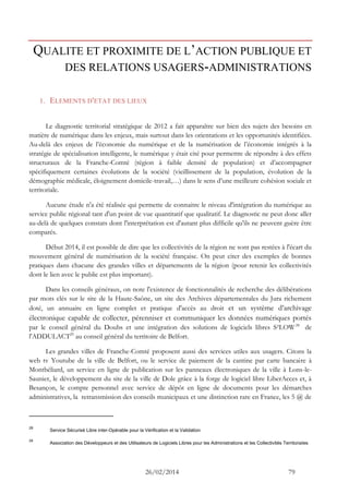 26/02/2014 79 
QUALITE ET PROXIMITE DE L’ACTION PUBLIQUE ET DES RELATIONS USAGERS-ADMINISTRATIONS 
1. ELEMENTS D'ETAT DES LIEUX 
Le diagnostic territorial stratégique de 2012 a fait apparaître sur bien des sujets des besoins en matière de numérique dans les enjeux, mais surtout dans les orientations et les opportunités identifiées. Au-delà des enjeux de l’économie du numérique et de la numérisation de l’économie intégrés à la stratégie de spécialisation intelligente, le numérique y était cité pour permettre de répondre à des effets structuraux de la Franche-Comté (région à faible densité de population) et d’accompagner spécifiquement certaines évolutions de la société (vieillissement de la population, évolution de la démographie médicale, éloignement domicile-travail,…) dans le sens d’une meilleure cohésion sociale et territoriale. 
Aucune étude n'a été réalisée qui permette de connaitre le niveau d'intégration du numérique au service public régional tant d'un point de vue quantitatif que qualitatif. Le diagnostic ne peut donc aller au-delà de quelques constats dont l'interprétation est d'autant plus difficile qu'ils ne peuvent guère être comparés. 
Début 2014, il est possible de dire que les collectivités de la région ne sont pas restées à l'écart du mouvement général de numérisation de la société française. On peut citer des exemples de bonnes pratiques dans chacune des grandes villes et départements de la région (pour retenir les collectivités dont le lien avec le public est plus important). 
Dans les conseils généraux, on note l'existence de fonctionnalités de recherche des délibérations par mots clés sur le site de la Haute-Saône, un site des Archives départementales du Jura richement doté, un annuaire en ligne complet et pratique d'accès au droit et un système d’archivage électronique capable de collecter, pérenniser et communiquer les données numériques portés par le conseil général du Doubs et une intégration des solutions de logiciels libres S²LOW28 de l'ADDULACT29 au conseil général du territoire de Belfort. 
Les grandes villes de Franche-Comté proposent aussi des services utiles aux usagers. Citons la web tv Youtube de la ville de Belfort, ou le service de paiement de la cantine par carte bancaire à Montbéliard, un service en ligne de publication sur les panneaux électroniques de la ville à Lons-le- Saunier, le développement du site de la ville de Dole grâce à la forge de logiciel libre LiberAcces et, à Besançon, le compte personnel avec service de dépôt en ligne de documents pour les démarches administratives, la retransmission des conseils municipaux et une distinction rare en France, les 5 @ de 
28 Service Sécurisé Libre inter-Opérable pour la Vérification et la Validation 
29 Association des Développeurs et des Utilisateurs de Logiciels Libres pour les Administrations et les Collectivités Territoriales  