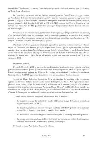 26/02/2014 80 
l'association Villes Internet. Le site du Conseil régional permet le dépôt et le suivi en ligne des dossiers de demande de subvention. 
Le Conseil régional a aussi initié en 2009 un réseau régional de Points Visioservices qui consiste en l’installation de bornes de visioconférence destinées à mettre en relation les usagers avec les services publics. A ce jour, le réseau compte 19 bornes d’accès public installées sur les territoires et 4 services experts connectés : Pôle Emploi, la CPAM, la CAF et la MSA. Au sein de l’Etat, la démarche « + de services » ou l’utilisation des SMS pour informer les usagers de l’avancement de leur dossiers sont aussi de bons exemples. 
L’ensemble de ces services est de grande valeur et témoignerait, si chaque collectivité en disposait, d’un fort degré d’intégration du numérique. Mais ces exemples ponctuels ne sauraient être compris comme le signe d'un mouvement marqué de forte intégration du numérique dans la relation avec les usagers. Ce constat vaut pour les autres services publics. 
On observe d'ailleurs qu'aucune collectivité régionale ne participe au mouvement des villes en faveur de l'ouverture des données publiques (Open data France), que la région est l'une des deux dernières à ne pas s'être dotée d'une infrastructure de données géographiques et que la Franche-Comté est la dernière du classement des régions métropolitaines en matière de transmission des actes du contrôle de légalité avec 19,4% d'actes télétransmis contre une moyenne nationale de 32,5% en septembre 2013. 
Le contexte national 
Depuis le 30 octobre 2012, la question du numérique dans les administrations est prise en charge par le nouveau secrétariat général pour la modernisation de l'action publique (SGMAP) placé auprès du Premier ministre et qui applique les décisions des comités interministériels pour la modernisation de l'action publique (CIMAP) regroupant les ministres sous la présidence du Premier ministre. 
Au sein de l'Etat, différentes dimensions de la question ont été confiées à des organismes, agences ou directions dédiés à mesure qu'elle prenait de l'ampleur. Le SGMAP en regroupe désormais plusieurs dont Etalab chargé de promouvoir la réutilisation de la donnée publique et la direction interministérielle pour la modernisation de l'action publique (DIMAP, ex-DGME). Cette dernière est notamment en charge de mon.service-public.fr, de la dématérialisation de la déclaration d'Intention d'aliéner, de l'inscription sur les listes électorales, ou de la fourniture d'extraits d'état civil. 
D'autres acteurs nationaux importants interviennent dans le domaine : 
- La direction générale des collectivités locales (DGCL) en charge de l'Aide au contrôle de légalité dématérialisé (ACTES). 
- La direction générale des finances publiques en charge d'HELIOS portant sur les échanges comptables et financiers entre l'Etat et les collectivités locales. 
- La direction de l'information légale et administrative (DILA) en charge de service-public.fr 
- Le service interministériel des Archives de France, qui encadre ces projets de prescriptions destinées à sécuriser et à pérenniser les données électroniques. 
On trouvera en annexe 1 des textes et documents de référence.  