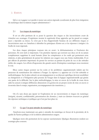 26/02/2014 81 
2. ENJEUX 
Qu'a-t-on à gagner ou à perdre à mener une action régionale coordonnée de plus forte intégration du numérique dans la relation usagers-administration ? 
2.1 Les risques du numérique 
Il est en effet pertinent de se poser la question des risques et des inconvénients avant de s'attacher aux avantages. L'expérience montre la supériorité d'une approche qui les prend en compte pour y répondre au mieux. Ce n'est pas le lieu d'approfondir l'analyse de ces différents risques et inconvénients mais on s'attachera à identifier les principaux d'entre-eux et les réponses à intégrer à la feuille de route régionale. 
Les deux risques principaux toujours mis en avant : la déshumanisation et l'exclusion des personnes. Ils sont réels et importants. Une première réponse qui convient aux deux est de ne jamais complètement supprimer le canal humain (donc les compétences et les outils qui permettent cette relation), et plus généralement de penser les relations aux usagers sous une forme multimodale. Il est par ailleurs de première importance de penser les services en partant du point de vue et des attitudes réelles des usagers. Les efforts d'ergonomie des grands succès d'entreprises numériques nous montrent la voie. 
Deux autres risques portent sur les coûts et les problèmes organisationnels induits par les processus de numérisation des relations à l'usager. La réponse à y apporter est à la fois culturelle et méthodologique. Sur le plan culturel, un accompagnement et un discours spécifique devront sensibiliser au changement et à l'intégration plus poussée de l'usager dans la logique organisationnelle qui génère une partie de la difficulté. Sur le plan méthodologique, la mise en oeuvre de la feuille de route devra aider les acteurs à intégrer différentes dimensions à la gestion de ces projets (coûts de mise en oeuvre et économie dans le temps, organisation, accompagnement des transitions...). 
On n'a sans doute pas épuisé ici l’exploration de ses inconvénients et risques du numérique (intégrité, sécurité, confidentialité, pérennisation des données...) mais ces derniers trouvent en général des réponses techniques et juridiques qui n'ont pas leur place ici. 
2.2 Ce que l’on peut attendre du numérique 
Attachons-nous maintenant aux gains à attendre du numérique en faveur de la proximité, de la qualité de l'action publique et de la relation administration-usagers. 
Quelques mots clés permettent de les exposer succinctement. Quelques illustrations rendent ces avantages plus concrets. 
 
