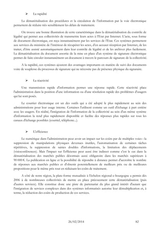 26/02/2014 82 
 La rapidité 
La dématérialisation des procédures et la circulation de l’information par la voie électronique permettent de réduire très sensiblement les délais de traitement. 
On trouve une bonne illustration de cette caractéristique dans la dématérialisation du contrôle de légalité qui permet aux collectivités de transmettre leurs actes à l’Etat par Internet. L’acte, sous forme de document électronique, est reçu instantanément par les services de l’Etat. Ces systèmes permettent aux services du ministère de l’intérieur de récupérer les actes, d’en accuser réception par Internet, de les traiter, d’être assisté automatiquement dans leur contrôle de légalité et de les archiver plus facilement. La dématérialisation du document assortie de la mise en place d'un système de signature électronique permet de faire circuler instantanément un document à travers le parcours de signature de la collectivité. 
A la rapidité, ces systèmes ajoutent des avantages importants en matière de suivi des documents voire de souplesse du processus de signature qui ne nécessite pas de présence physique du signataire. 
 La réactivité 
Une transmission rapide d'information permet une réponse rapide. Cette réactivité place l'administration dans la position d'une information ou d'une résolution rapide des problèmes d'usagers qui lui sont posés. 
Le courrier électronique est un des outils qui a été adopté le plus rapidement au sein des administrations pour leur usage interne. Certaines l'utilisent comme un outil d'échange à part entière avec les usagers. En réalité, l'intégration de l'information de la collectivité au sein d'un même système d'information la rend plus rapidement disponible et facilite des réponses plus rapides sur tous les canaux d'échange possibles (courriel, téléphone...). 
 L'efficience 
Le numérique dans l'administration peut avoir un impact sur les coûts par de multiples voies : la suppression de manipulations physiques devenues inutiles, l'automatisation de certaines tâches répétitives, la suppression de saisies doubles d'informations, la limitation des déplacements (visioconférences). Mais l'impact sur l'efficience peut aussi être indirect comme c'est le cas dans la dématérialisation des marchés publics désormais aussi obligatoire dans les marchés supérieurs à 90 000 €. La publication en ligne et la possibilité de répondre à distance permet d'accroître le nombre de réponses aux marchés publics et d'obtenir potentiellement de meilleurs prix ou de meilleures propositions pour le même prix tout en réduisant les coûts de traitement. 
A côté de notre région, la plate-forme mutualisée à l'échelon régional e-bourgogne a permis dès 2006 à de nombreuses collectivités de mettre en place précocement cette dématérialisation (puis d'autres services). Elle constitue donc une piste de partenariat du plus grand intérêt d'autant que l'intégration de services complexes dans des systèmes informatisés autorise leur démultiplication et, à terme, la réduction des coûts de production de ces services. 
 