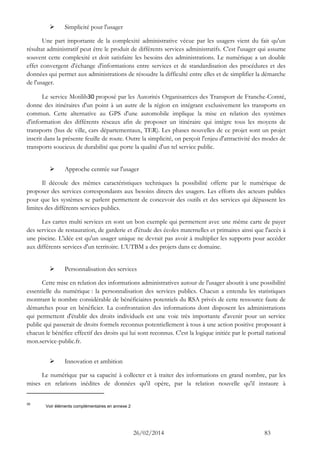 26/02/2014 83 
 Simplicité pour l'usager 
Une part importante de la complexité administrative vécue par les usagers vient du fait qu'un résultat administratif peut être le produit de différents services administratifs. C'est l'usager qui assume souvent cette complexité et doit satisfaire les besoins des administrations. Le numérique a un double effet convergent d'échange d'informations entre services et de standardisation des procédures et des données qui permet aux administrations de résoudre la difficulté entre elles et de simplifier la démarche de l'usager. 
Le service Motilib30 proposé par les Autorités Organisatrices des Transport de Franche-Comté, donne des itinéraires d'un point à un autre de la région en intégrant exclusivement les transports en commun. Cette alternative au GPS d'une automobile implique la mise en relation des systèmes d'information des différents réseaux afin de proposer un itinéraire qui intègre tous les moyens de transports (bus de ville, cars départementaux, TER). Les phases nouvelles de ce projet sont un projet inscrit dans la présente feuille de route. Outre la simplicité, on perçoit l'enjeu d'attractivité des modes de transports soucieux de durabilité que porte la qualité d'un tel service public. 
 Approche centrée sur l'usager 
Il découle des mêmes caractéristiques techniques la possibilité offerte par le numérique de proposer des services correspondants aux besoins directs des usagers. Les efforts des acteurs publics pour que les systèmes se parlent permettent de concevoir des outils et des services qui dépassent les limites des différents services publics. 
Les cartes multi services en sont un bon exemple qui permettent avec une même carte de payer des services de restauration, de garderie et d'étude des écoles maternelles et primaires ainsi que l'accès à une piscine. L'idée est qu'un usager unique ne devrait pas avoir à multiplier les supports pour accéder aux différents services d'un territoire. L’UTBM a des projets dans ce domaine. 
 Personnalisation des services 
Cette mise en relation des informations administratives autour de l'usager aboutit à une possibilité essentielle du numérique : la personnalisation des services publics. Chacun a entendu les statistiques montrant le nombre considérable de bénéficiaires potentiels du RSA privés de cette ressource faute de démarches pour en bénéficier. La confrontation des informations dont disposent les administrations qui permettent d'établir des droits individuels est une voie très importante d'avenir pour un service public qui passerait de droits formels reconnus potentiellement à tous à une action positive proposant à chacun le bénéfice effectif des droits qui lui sont reconnus. C'est la logique initiée par le portail national mon.service-public.fr. 
 Innovation et ambition 
Le numérique par sa capacité à collecter et à traiter des informations en grand nombre, par les mises en relations inédites de données qu'il opère, par la relation nouvelle qu'il instaure à 
30 Voir éléments complémentaires en annexe 2  