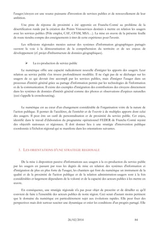 26/02/2014 84 
l'usager/citoyen est une source puissante d'invention de services publics et de renouvellement de leur ambition. 
Une piste de réponse de proximité a été apportée en Franche-Comté au problème de la désertification rurale par la création des Points Visioservices destinés à mettre en relation les usagers avec les services publics (Pôle emploi, CAF, CPAM, MSA…). La mise en oeuvre de la présente feuille de route tiendra compte des enseignements à tirer de cette expérience pour l'avenir. 
Les réflexions régionales menées autour des systèmes d'information géographiques partagés ouvrent la voie à la démocratisation de la compréhension du territoire et de ses enjeux de développement (cf. projet d'infrastructure de données géographiques). 
 La co-production de service public 
Le numérique offre une capacité radicalement nouvelle d'intégrer les apports des usagers. Leur relation au service public s'en trouve profondément modifiée. Il ne s'agit pas de se décharger sur les usagers de ce qui devrait être accompli par les services publics, mais d'intégrer l'usager dans un processus d'intérêt général grâce au partage d'information permis par les technologies de l'information et de la communication. Il existe des exemples d'intégration des contributions des citoyens directement dans les systèmes de données d'intérêt général comme des photos et observations d'espèces naturelles (ceci s'appelle le crowdsourcing). 
Le numérique est au coeur d’un changement considérable de l’organisation voire de la nature de l’action publique. Il permet de l’accélérer, de l’enrichir et de l’ouvrir à de multiples apports dont celui des usagers. Il peut être un outil de personnalisation et de proximité du service public. Cet enjeu, identifié dans le travail d’élaboration du programme opérationnel FEDER de Franche-Comté rejoint des objectifs nationaux et régionaux. Il doit donner lieu à une stratégie d'intervention publique coordonnée à l'échelon régional qui se manifeste dans les orientations suivantes. 
3. LES ORIENTATIONS D'UNE STRATEGIE REGIONALE 
De la mise à disposition passive d'informations aux usagers à la co-production du service public par les usagers en passant par tous les degrés de mise en relation des systèmes d'information et d'intégration de plus en plus forte de l'usager, les chantiers qui font du numérique un instrument de la qualité et de la proximité de l'action publique et de la relation administration-usagers sont à la fois considérables et largement dépendants de la volonté et de la capacité des acteurs publics à les mettre en oeuvre. 
En conséquence, une stratégie régionale n'a pas pour objet de prescrire et de détailler ce qu'il convient de faire à l'ensemble des acteurs publics de notre région. Ceci serait d'autant moins pertinent que le domaine du numérique est particulièrement sujet aux évolutions rapides. Elle peut fixer des perspectives mais doit surtout susciter une dynamique et créer les conditions d'un progrès partagé. Elle  