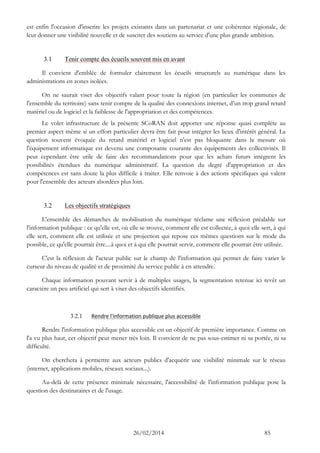 26/02/2014 85 
est enfin l'occasion d'inscrire les projets existants dans un partenariat et une cohérence régionale, de leur donner une visibilité nouvelle et de susciter des soutiens au service d'une plus grande ambition. 
3.1 Tenir compte des écueils souvent mis en avant 
Il convient d'emblée de formuler clairement les écueils structurels au numérique dans les administrations en zones isolées. 
On ne saurait viser des objectifs valant pour toute la région (en particulier les communes de l'ensemble du territoire) sans tenir compte de la qualité des connexions internet, d’un trop grand retard matériel ou de logiciel et la faiblesse de l'appropriation et des compétences. 
Le volet infrastructure de la présente SCoRAN doit apporter une réponse quasi complète au premier aspect même si un effort particulier devra être fait pour intégrer les lieux d'intérêt général. La question souvent évoquée du retard matériel et logiciel n'est pas bloquante dans la mesure où l'équipement informatique est devenu une composante courante des équipements des collectivités. Il peut cependant être utile de faire des recommandations pour que les achats futurs intègrent les possibilités étendues du numérique administratif. La question du degré d'appropriation et des compétences est sans doute la plus difficile à traiter. Elle renvoie à des actions spécifiques qui valent pour l'ensemble des acteurs abordées plus loin. 
3.2 Les objectifs stratégiques 
L'ensemble des démarches de mobilisation du numérique réclame une réflexion préalable sur l'information publique : ce qu'elle est, où elle se trouve, comment elle est collectée, à quoi elle sert, à qui elle sert, comment elle est utilisée et une projection qui repose ces mêmes questions sur le mode du possible, ce qu'elle pourrait être....à quoi et à qui elle pourrait servir, comment elle pourrait être utilisée. 
C'est la réflexion de l'acteur public sur le champ de l'information qui permet de faire varier le curseur du niveau de qualité et de proximité du service public à en attendre. 
Chaque information pouvant servir à de multiples usages, la segmentation retenue ici revêt un caractère un peu artificiel qui sert à viser des objectifs identifiés. 
3.2.1 Rendre l'information publique plus accessible 
Rendre l'information publique plus accessible est un objectif de première importance. Comme on l'a vu plus haut, cet objectif peut mener très loin. Il convient de ne pas sous-estimer ni sa portée, ni sa difficulté. 
On cherchera à permettre aux acteurs publics d'acquérir une visibilité minimale sur le réseau (internet, applications mobiles, réseaux sociaux...). 
Au-delà de cette présence minimale nécessaire, l'accessibilité de l'information publique pose la question des destinataires et de l'usage. 
 