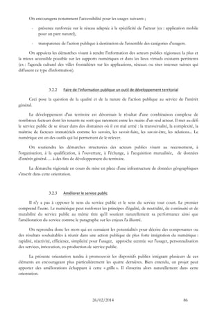 26/02/2014 86 
On encouragera notamment l'accessibilité pour les usages suivants ; 
- présence renforcée sur le réseau adaptée à la spécificité de l'acteur (ex : application mobile pour un parc naturel), 
- transparence de l'action publique à destination de l'ensemble des catégories d'usagers. 
On appuiera les démarches visant à rendre l'information des acteurs publics régionaux la plus et la mieux accessible possible sur les supports numériques et dans les lieux virtuels existants pertinents (ex : l'agenda culturel des villes frontalières sur les applications, réseaux ou sites internet suisses qui diffusent ce type d'information). 
3.2.2 Faire de l'information publique un outil de développement territorial 
Ceci pose la question de la qualité et de la nature de l'action publique au service de l'intérêt général. 
Le développement d'un territoire est désormais le résultat d'une combinaison complexe de nombreux facteurs dont les tenants ne sont que rarement entre les mains d'un seul acteur. Il met au défi le service public de se situer dans des domaines où il est mal armé : la transversalité, complexité, maîtrise de facteurs immatériels comme les savoirs, savoir-faire, les savoir-être, les relations... Le numérique est un des outils qui lui permettent de le relever. 
On soutiendra les démarches structurées des acteurs publics visant au recensement, à l'organisation, à la qualification, à l'ouverture, à l'échange, à l'acquisition mutualisée, de données d'intérêt général…. à des fins de développement du territoire. 
La démarche régionale en cours de mise en place d'une infrastructure de données géographiques s'inscrit dans cette orientation. 
3.2.3 Améliorer le service public 
Il n'y a pas à opposer le sens du service public et le sens du service tout court. Le premier comprend l'autre. Le numérique peut renforcer les principes d'égalité, de neutralité, de continuité et de mutabilité du service public au même titre qu'il soutient naturellement sa performance ainsi que l'amélioration du service comme le paragraphe sur les enjeux l'a illustré. 
On reprendra donc les mots qui en cernaient les potentialités pour décrire des composantes ou des résultats souhaitables à réunir dans une action publique de plus forte intégration du numérique : rapidité, réactivité, efficience, simplicité pour l'usager, approche centrée sur l'usager, personnalisation des services, innovation, co-production de service public. 
La présente orientation tendra à promouvoir les dispositifs publics intégrant plusieurs de ces éléments en encourageant plus particulièrement les quatre dernières. Bien entendu, un projet peut apporter des améliorations échappant à cette « grille ». Il s'inscrira alors naturellement dans cette orientation. 
 