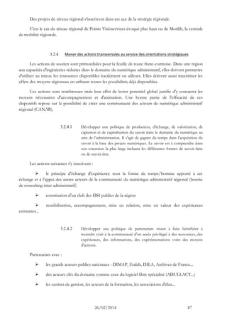 26/02/2014 87 
Des projets de niveau régional s'inscrivent dans cet axe de la stratégie régionale. 
C'est le cas du réseau régional de Points Visioservices évoqué plus haut ou de Motilib, la centrale de mobilité régionale. 
3.2.4 Mener des actions transversales au service des orientations stratégiques 
Les actions de soutien sont primordiales pour la feuille de route franc-comtoise. Dans une région aux capacités d'ingénieries réduites dans le domaine du numérique administratif, elles doivent permettre d'utiliser au mieux les ressources disponibles localement ou ailleurs. Elles doivent aussi maximiser les effets des moyens régionaux en utilisant toutes les possibilités déjà disponibles. 
Ces actions sont nombreuses mais leur effet de levier potentiel global justifie d'y consacrer les moyens nécessaires d'accompagnement et d'animation. Une bonne partie de l'efficacité de ces dispositifs repose sur la possibilité de créer une communauté des acteurs de numérique administratif régional (CANAR). 
3.2.4.1 Développer une politique de production, d'échange, de valorisation, de captation et de capitalisation du savoir dans le domaine du numérique au sein de l’administration. Il s'agit de gagner du temps dans l'acquisition du savoir à la base des projets numériques. Le savoir est à comprendre dans son extension la plus large incluant les différentes formes de savoir-faire ou de savoir-être. 
Les actions suivantes s'y inscrivent : 
 le principe d'échange d'expérience sous la forme de temps/homme apporté à cet échange et à l'appui des autres acteurs de la communauté du numérique administratif régional (bourse de consulting inter administratif) 
 constitution d'un club des DSI publics de la région 
 sensibilisation, accompagnement, mise en relation, mise en valeur des expériences existantes... 
3.2.4.2 Développer une politique de partenariats visant à faire bénéficier à moindre coût à la communauté d'un accès privilégié à des ressources, des expériences, des informations, des expérimentations voire des moyens d'actions. 
Partenariats avec : 
 les grands acteurs publics nationaux : DIMAP, Etalab, DILA, Archives de France... 
 des acteurs clés du domaine comme ceux du logiciel libre spécialisé (ADULLACT...) 
 les centres de gestion, les acteurs de la formation, les associations d'élus...  