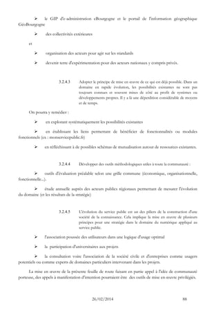 26/02/2014 88 
 le GIP d'e-administration eBourgogne et le portail de l'information géographique GéoBourgogne 
 des collectivités extérieures 
et 
 organisation des acteurs pour agir sur les standards 
 devenir terre d'expérimentation pour des acteurs nationaux y compris privés. 
3.2.4.3 Adopter le principe de mise en oeuvre de ce qui est déjà possible. Dans un domaine en rapide évolution, les possibilités existantes ne sont pas toujours connues et souvent mises de côté au profit de systèmes ou développements propres. Il y a là une déperdition considérable de moyens et de temps. 
On pourra y remédier : 
 en explorant systématiquement les possibilités existantes 
 en établissant les liens permettant de bénéficier de fonctionnalités ou modules fonctionnels (ex : monservicepublic.fr) 
 en réfléchissant à de possibles schémas de mutualisation autour de ressources existantes. 
3.2.4.4 Développer des outils méthodologiques utiles à toute la communauté : 
 outils d'évaluation préalable selon une grille commune (économique, organisationnelle, fonctionnelle...). 
 étude annuelle auprès des acteurs publics régionaux permettant de mesurer l'évolution du domaine (et les résultats de la stratégie) 
3.2.4.5 L'évolution du service public est un des piliers de la construction d'une société de la connaissance. Cela implique la mise en oeuvre de plusieurs principes pour une stratégie dans le domaine du numérique appliqué au service public. 
 l'association poussée des utilisateurs dans une logique d'usage optimal 
 la participation d'universitaires aux projets 
 la consultation voire l'association de la société civile et d'entreprises comme usagers potentiels ou comme experts de domaines particuliers intervenant dans les projets. 
La mise en oeuvre de la présente feuille de route faisant en partie appel à l'idée de communauté porteuse, des appels à manifestation d’intention pourraient être des outils de mise en oeuvre privilégiés.  