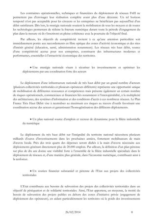 26/02/2014 8 
Les contraintes opérationnelles, techniques et financières du déploiement de réseaux FttH ne permettent pas d’envisager leur réalisation complète avant plus d’une décennie. Un tel horizon temporel n’est pas acceptable pour les citoyens et les entreprises ne bénéficiant pas aujourd’hui d’un débit satisfaisant. Dès lors, la stratégie nationale soutient la mobilisation de tous les moyens et de toutes les technologies permettant de réduire la fracture numérique durant toute la période d’engagement du plan dans la mesure où ils s’inscriront en pleine cohérence avec la poursuite de l’objectif final. 
Par ailleurs, les objectifs de compétitivité invitent à ce qu’une attention particulière soit immédiatement portée aux raccordements en fibre optique des zones d’activité économique et des sites d’intérêt général (éducation, santé, administration notamment). Les réseaux très haut débit, source d’une compétitivité accrue pour nos entreprises, constituent des infrastructures modernes et performantes, essentielles à l’attractivité économique des territoires. 
 Une stratégie nationale visant à sécuriser les investissements et optimiser les déploiements par une coordination forte des acteurs 
Le déploiement d’une infrastructure nationale de très haut débit par un grand nombre d’acteurs (plusieurs collectivités territoriales et plusieurs opérateurs différents) représente une opportunité unique de mobilisation de différentes ressources et compétences mais présente également un certain nombre de risques opérationnels, commerciaux et financiers liés notamment à l’interopérabilité, à la multiplicité des architectures, des systèmes d’information et des conditions d’accès à ces nombreux réseaux. Le Plan France Très Haut Débit vise à neutraliser au maximum ces risques au travers d’outils favorisant une coordination accrue des acteurs et garantissant l’homogénéisation des différents déploiements. 
 Un plan national source d’emplois et vecteur de dynamisme pour la filière industrielle du numérique 
Le déploiement du très haut débit sur l’intégralité du territoire national nécessitera plusieurs milliards d’euros d’investissements dans les prochaines années, fortement mobilisateurs de main d’oeuvre locale. Près des trois quarts des dépenses seront dédiés à la main d’oeuvre nécessaire aux déploiements générant directement plus de 20.000 emplois. Par ailleurs, la définition d’un plan pérenne sur plus de dix ans donne une visibilité forte à l’ensemble de la filière industrielle spécialisée dans le déploiement de réseaux et, d’une manière plus générale, dans l’économie numérique, contribuant ainsi à la renforcer. 
 Un soutien financier substantiel et pérenne de l’Etat aux projets des collectivités territoriales 
L’Etat contribuera aux besoins de subvention des projets des collectivités territoriales dans un objectif de péréquation et de solidarité territoriales. Ainsi, l’Etat apportera, en moyenne, la moitié du besoin de subvention des projets publics en dehors des zones d’initiative privée (engagement de déploiement des opérateurs), en aidant particulièrement les territoires où le poids des investissements  