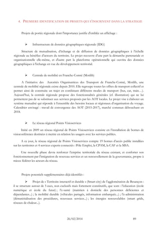 26/02/2014 89 
4. PREMIERE IDENTIFICATION DE PROJETS QUI S'INSCRIVENT DANS LA STRATEGIE 
Projets de portée régionale dont l'importance justifie d'emblée un affichage : 
 Infrastructure de données géographiques régionale (IDG) 
Structure de mutualisation, d’échange et de diffusion de données géographiques à l’échelle régionale au bénéfice d’acteurs du territoire. Le projet recouvre d'une part la démarche partenariale et organisationnelle elle-même, et d'autre part la plateforme opérationnelle qui ouvrira des données géographiques à l'échange en vue du développement territorial. 
 Centrale de mobilité en Franche-Comté (Motilib) 
A l’initiative des Autorités Organisatrices des Transport de Franche-Comté, Motilib, une centrale de mobilité régionale existe depuis 2010. Elle regroupe toutes les offres de transport collectif et permet ainsi de construite un trajet en combinant différents modes de transport (bus, car, train…). Aujourd’hui, la centrale régionale propose des fonctionnalités générales (cf. illustration) qui ne lui permettent pas de se substituer aux services proposés par les AOT locales. Le projet vise à élaborer un système mutualisé qui réponde à l’ensemble des besoins locaux et régionaux d’organisation du voyage. Calendrier envisagé : travail de convergence des AOT (2015-2017), marché commun débouchant en 2018. 
 Le réseau régional Points Visioservices 
Initié en 2009 un réseau régional de Points Visioservices consiste en l’installation de bornes de visioconférence destinées à mettre en relation les usagers avec les services publics. 
A ce jour, le réseau régional de Points Visioservices compte 19 bornes d’accès public installées sur les territoires et 4 services experts connectés : Pôle Emploi, la CPAM, la CAF et la MSA. 
Une nouvelle phase devra renforcer l’emprise territoriale du réseau existant, et conforter son fonctionnement par l’intégration de nouveau services et un renouvellement de la gouvernance, propre à mieux fédérer les acteurs du réseau. 
Projets potentiels supplémentaires déjà identifiés : 
 Projet de « Territoire interactif et durable » (Smart city) de l’agglomération de Besançon : il se structure autour de 5 axes, non exclusifs mais fortement constitutifs, que sont : l’éducation (école numérique et école du futur) ; l’e-santé (maintien à domicile des personnes déficientes et dépendantes...) ; la mobilité durable (véhicules partagés, information embarquée...) ; l’e-administration (dématérialisation des procédures, nouveaux services...) ; les énergies renouvelables (smart grids, réseaux de chaleur...).  