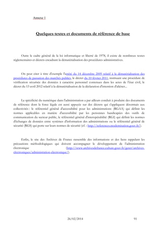 26/02/2014 91 
Annexe 1 
Quelques textes et documents de référence de base 
Outre le cadre général de la loi informatique et liberté de 1978, il existe de nombreux textes réglementaires et décrets encadrant la dématérialisation des procédures administratives. 
On peut citer à titre d'exemple l'arrêté du 14 décembre 2009 relatif à la dématérialisation des procédures de passation des marchés publics, le décret du 10 février 2011, instituant une procédure de vérification sécurisée des données à caractère personnel contenues dans les actes de l’état civil, le décret du 13 avril 2012 relatif à la dématérialisation de la déclaration d'intention d'aliéner... 
La spécificité du numérique dans l'administration a par ailleurs conduit à produire des documents de référence dont la force légale est aussi appuyée sur des décrets qui s'appliquent désormais aux collectivités : le référentiel général d'accessibilité pour les administrations (RGAA) qui définit les normes applicables en matière d'accessibilité par les personnes handicapées des outils de communication du secteur public, le référentiel général d'interopérabilité (RGI) qui définit les normes d'échanges de données entre systèmes d'information des administrations ou le référentiel général de sécurité (RGS) qui porte sur leurs normes de sécurité (cf. : http://references.modernisation.gouv.fr/). 
Enfin, le site des Archives de France rassemble des informations et des liens rappelant les précautions méthodologiques qui doivent accompagner le développement de l’administration électronique (http://www.archivesdefrance.culture.gouv.fr/gerer/archives- electroniques/administration-electronique/). 
 