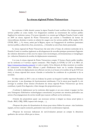 26/02/2014 93 
Annexe 3 
Le réseau régional Points Visioservices 
Les territoires à faible densité comme la région Franche-Comté souffrent d’un éloignement des services publics en zones rurales. Cet éloignement combiné au resserrement des services publics fragilisent les territoires ruraux. C’est pour répondre à ce constat que la Région Franche-Comté a initié en 2009 un réseau régional de Points Visioservices qui consiste à l’installation de bornes de visioconférence destinées à mettre en relation les usagers avec les services publics (Pôle emploi, CAF, CPAM, MSA…). Ce réseau, animé par la Région, repose sur l’engagement de nombreux partenaires (services publics, collectivités, Etat, associations,…) formalisé au sein d’une charte partenariale. 
Ce réseau régional de Points Visioservices fait ainsi écho à l’enjeu de cohésion territoriale de la Franche-Comté et contribue également au développement de nouvelles pratiques permettant d’apporter des solutions alternatives en lien avec les enjeux socio-économiques, environnementaux et énergétiques (ex : réduction/limitation du nombre de déplacements notamment). 
A ce jour, le réseau régional de Points Visioservices compte 19 bornes d’accès public installées sur les territoires et 4 services experts connectés : Pôle Emploi, la CPAM, la CAF et la MSA (cf. http://visioservices.franche-comte.fr/ et carte ci-après). Si les éléments de bilan montrent un nombre de connexions croissant (bilan effectué à partir d’indicateurs basés sur le nombre d’entretiens réalisés, le nombre de déplacements non effectués (en km et en heure) et le nombre de kg de CO2 non émis), ce réseau régional doit encore s’étendre et rechercher les conditions de sa pérennité et de sa notoriété. 
Un bilan réalisé en 2013 a mis en évidence les points sur lesquels il semble important d’insister pour parvenir à une dynamique de fonctionnement satisfaisante. C’est la raison pour laquelle il a été envisagé la conduite d’une mission d’évaluation du réseau régional Points Visioservices qui devra contribuer, à partir d’un diagnostic, à faire émerger des propositions pour : 
- Conforter le déploiement sur les territoires déjà équipés et sur ceux restant à équiper (en lien avec l’émergence d’alternatives technologiques concurrentes) en portant une attention particulière aux actions d’accompagnement du service installé (pas toujours suffisant sur les territoires), 
- Emettre des propositions quant aux nouveaux services à intégrer au réseau actuel (pistes à l’étude : BGE, CRIJ, ADIL/espaces info-énergie, …), 
- Proposer des pistes de dynamisation du réseau pour mieux fédérer les acteurs : sites/territoires équipés, services experts connectés, partenaires mais aussi le coordonnateur régional, 
- Proposer de nouveaux indicateurs de suivi/évaluation prenant en compte la dimension qualitative des services offerts par ce réseau. 
 