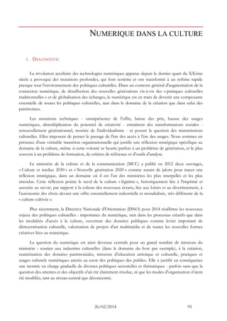 26/02/2014 95 
NUMERIQUE DANS LA CULTURE 
1. DIAGNOSTIC 
La révolution accélérée des technologies numériques apparue depuis le dernier quart du XXème siècle a provoqué des mutations profondes, qui font système et ont transformé à un rythme rapide presque tout l'environnement des politiques culturelles. Dans un contexte général d'augmentation de la connexion numérique, de désaffection des nouvelles générations vis-à-vis des « pratiques culturelles traditionnelles » et de globalisation des échanges, le numérique est en train de devenir une composante essentielle de toutes les politiques culturelles, tant dans le domaine de la création que dans celui des patrimoines. 
Les mutations techniques - omniprésence de l'offre, baisse des prix, hausse des usages numériques, démultiplication du potentiel de créativité - entraînent des transformations sociales - renouvellement générationnel, montée de l'individualisme - et posent la question des transmissions culturelles. Elles imposent de penser le passage de l'ère des accès à l'ère des usages. Nous sommes en présence d'une véritable transition organisationnelle qui justifie une réflexion stratégique spécifique au domaine de la culture, même si cette volonté se heurte parfois à un problème de génération, et le plus souvent à un problème de formation, de critères de référence et d'outils d'analyse. 
Le ministère de la culture et de la communication (MCC) a publié en 2012 deux ouvrages, « Culture et médias 2030 » et « Nouvelle génération 2020 » comme autant de jalons pour tracer une réflexion stratégique, dans un domaine où il est l'un des ministères les plus interpellés et les plus attendus. Cette réflexion pointe le recul de la culture « légitime », historiquement liée à l'imprimé et associée au savoir, par rapport à la culture des nouveaux écrans, liée aux loisirs et au divertissement, à l'autonomie des choix devant une offre essentiellement industrielle et mondialisée, très différente de la « culture cultivée ». 
Plus récemment, la Directive Nationale d'Orientation (DNO) pour 2014 réaffirme les nouveaux enjeux des politiques culturelles : importance du numérique, tant dans les processus créatifs que dans les modalités d'accès à la culture, ouverture des données publiques comme levier important de démocratisation culturelle, valorisation de projets d'art multimédia et de toutes les nouvelles formes créatives liées au numérique. 
La question du numérique est ainsi devenue centrale pour un grand nombre de missions du ministère : soutien aux industries culturelles (dans le domaine du livre par exemple), à la création, numérisation des données patrimoniales, missions d'éducation artistique et culturelle, pratiques et usages culturels numériques ancrés au coeur des politiques des publics. Elle a justifié en conséquence une montée en charge graduelle de diverses politiques sectorielles et thématiques - parfois sans que la question des attentes et des objectifs n'ait été clairement résolue, ni que les modes d'organisation n'aient été modifiés, tant au niveau central que déconcentré.  