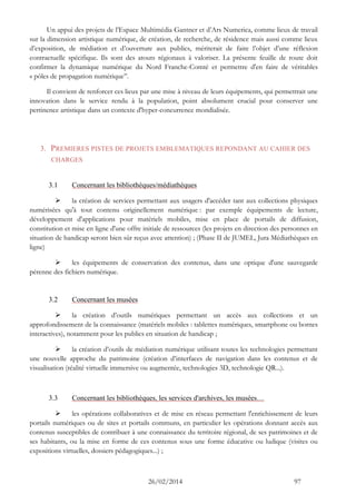 26/02/2014 97 
Un appui des projets de l’Espace Multimédia Gantner et d’Ars Numerica, comme lieux de travail sur la dimension artistique numérique, de création, de recherche, de résidence mais aussi comme lieux d’exposition, de médiation et d’ouverture aux publics, mériterait de faire l’objet d’une réflexion contractuelle spécifique. Ils sont des atouts régionaux à valoriser. La présente feuille de route doit confirmer la dynamique numérique du Nord Franche-Comté et permettre d'en faire de véritables « pôles de propagation numérique’’. 
Il convient de renforcer ces lieux par une mise à niveau de leurs équipements, qui permettrait une innovation dans le service rendu à la population, point absolument crucial pour conserver une pertinence artistique dans un contexte d'hyper-concurrence mondialisée. 
3. PREMIERES PISTES DE PROJETS EMBLEMATIQUES REPONDANT AU CAHIER DES CHARGES 
3.1 Concernant les bibliothèques/médiathèques 
 la création de services permettant aux usagers d'accéder tant aux collections physiques numérisées qu'à tout contenu originellement numérique : par exemple équipements de lecture, développement d'applications pour matériels mobiles, mise en place de portails de diffusion, constitution et mise en ligne d'une offre initiale de ressources (les projets en direction des personnes en situation de handicap seront bien sûr reçus avec attention) ; (Phase II de JUMEL, Jura Médiathèques en ligne) 
 les équipements de conservation des contenus, dans une optique d'une sauvegarde pérenne des fichiers numérique. 
3.2 Concernant les musées 
 la création d’outils numériques permettant un accès aux collections et un approfondissement de la connaissance (matériels mobiles : tablettes numériques, smartphone ou bornes interactives), notamment pour les publics en situation de handicap ; 
 la création d’outils de médiation numérique utilisant toutes les technologies permettant une nouvelle approche du patrimoine (création d’interfaces de navigation dans les contenus et de visualisation (réalité virtuelle immersive ou augmentée, technologies 3D, technologie QR...). 
3.3 Concernant les bibliothèques, les services d'archives, les musées… 
 les opérations collaboratives et de mise en réseau permettant l'enrichissement de leurs portails numériques ou de sites et portails communs, en particulier les opérations donnant accès aux contenus susceptibles de contribuer à une connaissance du territoire régional, de ses patrimoines et de ses habitants, ou la mise en forme de ces contenus sous une forme éducative ou ludique (visites ou expositions virtuelles, dossiers pédagogiques...) ;  