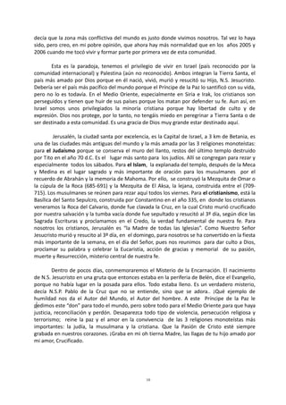 10
decía que la zona más conflictiva del mundo es justo donde vivimos nosotros. Tal vez lo haya
sido, pero creo, en mi pobre opinión, que ahora hay más normalidad que en los años 2005 y
2006 cuando me tocó vivir y formar parte por primera vez de esta comunidad.
Esta es la paradoja, tenemos el privilegio de vivir en Israel (país reconocido por la
comunidad internacional) y Palestina (aún no reconocido). Ambos integran la Tierra Santa, el
país más amado por Dios porque en él nació, vivió, murió y resucitó su Hijo, N.S. Jesucristo.
Debería ser el país más pacífico del mundo porque el Príncipe de la Paz lo santificó con su vida,
pero no lo es todavía. En el Medio Oriente, especialmente en Siria e Irak, los cristianos son
perseguidos y tienen que huir de sus países porque los matan por defender su fe. Aun así, en
Israel somos unos privilegiados la minoría cristiana porque hay libertad de culto y de
expresión. Dios nos protege, por lo tanto, no tengáis miedo en peregrinar a Tierra Santa o de
ser destinado a esta comunidad. Es una gracia de Dios muy grande estar destinado aquí.
Jerusalén, la ciudad santa por excelencia, es la Capital de Israel, a 3 km de Betania, es
una de las ciudades más antiguas del mundo y la más amada por las 3 religiones monoteístas:
para el Judaísmo porque se conserva el muro del llanto, restos del último templo destruido
por Tito en el año 70 d.C. Es el lugar más santo para los judíos. Allí se congregan para rezar y
especialmente todos los sábados. Para el Islam, la explanada del templo, después de la Meca
y Medina es el lugar sagrado y más importante de oración para los musulmanes por el
recuerdo de Abrahán y la memoria de Mahoma. Por ello, se construyó la Mezquita de Omar o
la cúpula de la Roca (685-691) y la Mezquita de El Aksa, la lejana, construida entre el (709-
715). Los musulmanes se reúnen para rezar aquí todos los viernes. Para el cristianismo, está la
Basílica del Santo Sepulcro, construida por Constantino en el año 335, en donde los cristianos
veneramos la Roca del Calvario, donde fue clavada la Cruz, en la cual Cristo murió crucificado
por nuestra salvación y la tumba vacía donde fue sepultado y resucitó al 3º día, según dice las
Sagrada Escrituras y proclamamos en el Credo, la verdad fundamental de nuestra fe. Para
nosotros los cristianos, Jerusalén es “la Madre de todas las Iglesias”. Como Nuestro Señor
Jesucristo murió y resucito al 3º día, en el domingo, para nosotros se ha convertido en la fiesta
más importante de la semana, en el día del Señor, pues nos reunimos para dar culto a Dios,
proclamar su palabra y celebrar la Eucaristía, acción de gracias y memorial de su pasión,
muerte y Resurrección, misterio central de nuestra fe.
Dentro de pocos días, conmemoraremos el Misterio de la Encarnación. El nacimiento
de N.S. Jesucristo en una gruta que entonces estaba en la periferia de Belén, dice el Evangelio,
porque no había lugar en la posada para ellos. Todo estaba lleno. Es un verdadero misterio,
decía N.S.P. Pablo de la Cruz que no se entiende, sino que se adora.. ¡Qué ejemplo de
humildad nos da el Autor del Mundo, el Autor del hombre. A este Príncipe de la Paz le
pedimos este “don” para todo el mundo, pero sobre todo para el Medio Oriente para que haya
justicia, reconciliación y perdón. Desaparezca todo tipo de violencia, persecución religiosa y
terrorismo; reine la paz y el amor en la convivencia de las 3 religiones monoteístas más
importantes: la judía, la musulmana y la cristiana. Que la Pasión de Cristo esté siempre
grabada en nuestros corazones. ¡Graba en mi oh tierna Madre, las llagas de tu hijo amado por
mi amor, Crucificado.
 