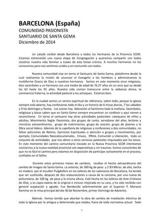 11
BARCELONA (España)
COMUNIDAD PASIONISTA
SANTUARIO DE SANTA GEMA
Diciembre de 2014
Un saludo cordial desde Barcelona a todos los hermanos de la Provincia SCOR.
Estamos estrenando una nueva etapa de Congregación y queremos compartir con todos
vosotros nuestra vida familiar a través de esta breve crónica. A muchos hermanos no los
conocemos pero nos sentimos unidos y en comunión con todos.
Nuestra comunidad vive en torno al Santuario de Santa Gema, plataforma desde la
cual realizamos la misión de anunciar el Evangelio a los hombres y administramos la
multiforme Gracia de Dios a nuestros hermanos. Somos en este momento once religiosos,
diez sacerdotes y un hermano con una media de edad de 76,27 años en un arco que va desde
los 63 hasta los 95 años. Nuestra vida común transcurre entre la alabanza divina, la
convivencia fraterna, la actividad pastoral y los achaques. Estamos bien.
En la ciudad somos un centro espiritual de referencia, sobre todo, porque la iglesia
siempre está abierta, hay confesiones todo el día y un horario de 6 misas diarias, 7 los sábados
y 9 los domingos y fiestas. Los Jueves hay Adoración al Santísimo toda la mañana. Sacerdotes,
religiosas y laicos saben que en Santa Gema siempre encuentran un confesor y aquí vienen a
reconciliarse. En torno al santuario hay otras actividades pastorales: catequesis de niños y
adultos, Movimiento Seglar Pasionista, dos grupos de canto, servidores del altar, lectores y
ministros extraordinarios, grupo de matrimonios, grupo de oración, grupo de jóvenes y la
Obra social Adeco. Además de la capellanía de religiosas y confesiones a dos comunidades, no
faltan peticiones de Retiros, Ejercicios Espirituales o atención a grupos y movimientos, por
ejemplo, Comunidades Neocatecumenales, Emaús, Effetá, Comunión y Liberación, todo un
conjunto de actividades que nos abren a otros servicios pastorales impulsados por los laicos.
En este momento del camino comunitario iniciado en la Nueva Provincia SCOR intentamos
reciclarnos a la nueva realidad provincial con expectativas y sin traumas. Somos conscientes de
que no es fácil el camino pero estamos en disposición de participar activamente en el proceso,
confiados en el Señor.
Durante estos primeros meses de cambios, resaltar el hecho extraordinario del
cambio de imagen de Santa Gema. La anterior, de 300 Kg de peso y 2´83 Mtros. de alta, hecha
en madera por el escultor Puigdollers en los talleres de los salesianos de Barcelona, ha tenido
que ser sustituida, después de dos restauraciones a causa de la carcoma, por una nueva de
poliuretano, de 100 kg de peso y la misma altura. Está hecha en los talleres de Arte Cristiano
de Olot, y es copia exácta de la original e incluso mejorada en su cara, y ha sido recibida con
general aceptación y agrado. Fue Bendecida solemnemente por el Superior P. Mariano
Ramírez en la misa principal del día 30 de Noviembre, primer Domingo de Adviento.
Además hemos tenido que abordar la obra de cambio de instalación eléctrica de
toda la Iglesia por lo antigua y deteriorada que estaba, fuera de toda normativa actual. Todo
 
