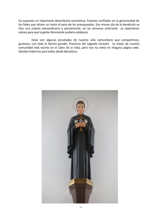 12
ha supuesto un importante desembolso económico. Estamos confiados en la generosidad de
los fieles que alivien un tanto el peso de los presupuestos. Ese mismo día de la bendición se
hizo una colecta extraordinaria y previamente, en las semanas anteriores se repartieron
sobres para que la gente libremente pudiera colaborar.
Estas son algunas pinceladas de nuestra vida comunitaria que compartimos,
gustosos, con toda la familia grande, Provincia del Sagrado Corazón. Lo mejor de nuestra
comunidad está escrito en el Libro de la Vida, pero eso no entra en ninguna página web.
Saludos fraternos para todos desde Barcelona.
 