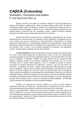 13
CAJICÁ (Colombia)
SEMINARIO / TEOLOGADO SAN GABRIEL
P. José Geani Arias Ríos, cp
Nuestro seminario San Gabriel se encuentra ubicado en Cajicá (Cundinamarca),
corazón del altiplano cundiboyacense. Cajicá en lengua chibcha quiere decir “cercado” y
“Fortaleza de piedra” tienen una altitud de 2.558 mts., la temperatura promedio es de 14º y
se encuentra al norte de Bogotá, a escasos 17 kms. Desde ésta próspera población con una
calidad humana y espiritual muy rica, saludamos a todos nuestros hermanos religiosos
pasionistas, llamados a seguir dando testimonio de Cristo crucificado.
Nuestro año 2014 ha transcurrido en un ambiente de expectativa por los cambios
provenientes de la restructuración; sin embargo se vienen trabajando los principios que nos
unen a todos y que son una constante en la vida comunitaria: la fraternidad y la entrega
generosa, la vida espiritual, la responsabilidad académica y la acción pastoral. Aunque estas
dimensiones transcurren todas ellas en el ambiente de la vida cotidiana y de una vida sencilla
nos permiten crecer y estar en una constante búsqueda de superación y de integración
humana. Resaltaré algunos aspectos que han sido relevantes:
a) Vida comunitaria: en términos generales se puede constatar que está dimensión
es la más rica de nuestra experiencia de seguimiento a Jesús. En ella se va construyendo
nuestra personalidad cuando tenemos capacidad de apertura y comprensión frente a los otros
que nos interpelan; no obstante también nos puede convertir en una especie de entes
estáticos y egoístas cuando no nos dejamos interpelar por los demás. En una casa de
formación como la nuestra ambos aspectos se dan; sin embargo se percibe en nuestra
comunidad un creciente dinamismo de superación y apertura que nos hace sentir más
hermanos y compañeros de camino. Nuestra comunidad está conformada por los padres
Luciano Gabilondo, Miguel Enrique González, Abelardo Quintero y José Geani Arias; los dos
últimos nos hemos integrado en el mes de marzo; Es importante decir que 13 estudiantes
cursan estudios de teología en la Universidad de San Buenaventura; entre ellos hay ocho (8)
estudiantes del Perú, dos (2) del Ecuador, uno (1) de Bolivia y dos (2) de Colombia. También
han estado compartiendo nuestro ritmo de vida dos (2) postulantes y, a la vez, estudiantes de
filosofía; ellos se disponen para ir a iniciar su noviciado en Daimiel (España). La diversidad
cultural y personal nos constituye en una comunidad privilegiada.
También a lo largo del año hemos contado con la visita de varios religiosos
pasionistas, entre ellos el P. Provincial, José María; quien a mediados del mes de mayo nos
estuvo acompañando y motivando en la marcha y conformación de la comunidad.
Como no nos puede faltar el signo de la cruz que nos interpela y nos hace aterrizar en
nuestros ideales, el P. Luciano en el mes de julio se puso muy grave y hasta el momento se ha
ido recuperando paulatinamente. Gracias a Dios va mejorando su salud y el estado de ánimo,
pero sigue delicado. También el P. Abelardo Quintero ha tenido quebrantos de salud, está en
los respectivos chequeos y tratamiento.
 