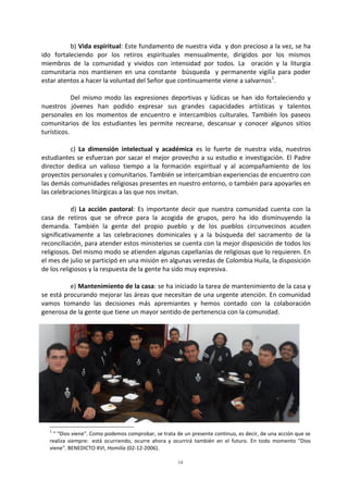 14
b) Vida espiritual: Este fundamento de nuestra vida y don precioso a la vez, se ha
ido fortaleciendo por los retiros espirituales mensualmente, dirigidos por los mismos
miembros de la comunidad y vividos con intensidad por todos. La oración y la liturgia
comunitaria nos mantienen en una constante búsqueda y permanente vigilia para poder
estar atentos a hacer la voluntad del Señor que continuamente viene a salvarnos1
.
Del mismo modo las expresiones deportivas y lúdicas se han ido fortaleciendo y
nuestros jóvenes han podido expresar sus grandes capacidades artísticas y talentos
personales en los momentos de encuentro e intercambios culturales. También los paseos
comunitarios de los estudiantes les permite recrearse, descansar y conocer algunos sitios
turísticos.
c) La dimensión intelectual y académica es lo fuerte de nuestra vida, nuestros
estudiantes se esfuerzan por sacar el mejor provecho a su estudio e investigación. El Padre
director dedica un valioso tiempo a la formación espiritual y al acompañamiento de los
proyectos personales y comunitarios. También se intercambian experiencias de encuentro con
las demás comunidades religiosas presentes en nuestro entorno, o también para apoyarles en
las celebraciones litúrgicas a las que nos invitan.
d) La acción pastoral: Es importante decir que nuestra comunidad cuenta con la
casa de retiros que se ofrece para la acogida de grupos, pero ha ido disminuyendo la
demanda. También la gente del propio pueblo y de los pueblos circunvecinos acuden
significativamente a las celebraciones dominicales y a la búsqueda del sacramento de la
reconciliación, para atender estos ministerios se cuenta con la mejor disposición de todos los
religiosos. Del mismo modo se atienden algunas capellanías de religiosas que lo requieren. En
el mes de julio se participó en una misión en algunas veredas de Colombia Huila, la disposición
de los religiosos y la respuesta de la gente ha sido muy expresiva.
e) Mantenimiento de la casa: se ha iniciado la tarea de mantenimiento de la casa y
se está procurando mejorar las áreas que necesitan de una urgente atención. En comunidad
vamos tomando las decisiones más apremiantes y hemos contado con la colaboración
generosa de la gente que tiene un mayor sentido de pertenencia con la comunidad.
1
“ "Dios viene". Como podemos comprobar, se trata de un presente continuo, es decir, de una acción que se
realiza siempre: está ocurriendo, ocurre ahora y ocurrirá también en el futuro. En todo momento "Dios
viene". BENEDICTO XVI, Homilía (02-12-2006).
 