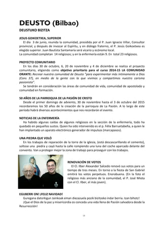 15
DEUSTO (Bilbao)
DEUSTUKO BIZITZA
JESUS GOIKOETXEA, SUPERIOR
El día 3 de junio, reunida la comunidad, presidida por el P. Juan Ignacio Villar, Consultor
provincial, y después de invocar al Espíritu, y en diálogo fraterno, el P. Jesús Goikoetxea es
elegido superior. Juan Bautista Santamaría será vicario y ecónomo local.
La comunidad completan 14 religiosos; y en la enfermería están 9. En total 23 religiosos.
PROYECTO COMUNITARIO
En los días 30 de octubre, 6, 20 de noviembre y 4 de diciembre se realiza el proyecto
comunitario, eligiendo como objetivo prioritario para el curso 2014-15 LA COMUNIDAD
ORANTE: Recrear nuestra comunidad de Deusto ”para experimentar más íntimamente a Dios
(Cons 37), en medio de la gente con la que vivimos y compartimos nuestro carisma
pasionista”.
Se tendrán en consideración las áreas de comunidad de vida, comunidad de apostolado y
comunidad en formación.
50 AÑOS DE LA PARROQUIA DE LA PASIÓN DE CRISTO
Desde el primer domingo de adviento, 30 de noviembre hasta el 3 de octubre del 2015
recordaremos los 50 años de la creación de la parroquia de La Pasión. A lo largo de este
período habrá diversos acontecimientos que nos recordarán el evento.
NOTICIAS DE LA ENFERMERÍA
Ha habido algunas caídas de algunos religiosos en la sección de la enfermería, todo ha
quedado en pequeños sustos. Quien ha sido intervenido es el p. Félix Barruetabeña, a quien le
han implantado un aparato electrónico generador de impulsos (marcapasos).
UNA PIEDRA QUE VOLÓ
En los trabajos de reparación de la torre de la iglesia, (está descascarillando el cemento),
soltose una piedra y cayó hasta la calle rompiendo una luna del coche aparcado delante del
convento. Van a proteger mejor la zona de trabajo para proseguir con los trabajos.
RENOVACIÓN DE VOTOS
El Cl. Ilber Alexander Salcedo renovó sus votos para un
tiempo de tres meses. En torno a la fiesta de San Gabriel
emitirá los votos perpetuos. Enorabuena. (En la foto el
religioso más anciano de la comunidad, el P. José Miota
con el Cl. Ilber, el más joven).
EGUBERRI ON! ¡FELIZ NAVIDAD!
Guregana datorkigun Jainkoak eman diezazuela pozik bizitzeko indar berria. Izan bihotz!
¡Que el Dios de la paz y misericordia os conceda una vida llena de Pasión salvadora desde la
Resurrección!
 