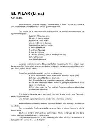 16
EL PILAR (Lima)
San Isidro
Tendríamos que comenzar diciendo “sin novedad en el frente”, porque se trata de la
vida cotidiana con sus monotonías y con sus quehaceres diarios.
Con motivo de la reestructuración la Comunidad ha quedado compuesta por los
siguientes religiosos.
Superior: P. Francisco Javier
Párroco: P. Francisco Javier
Ecónomo: P. Javier Aretio
Vicario: P. Clemente Sobrado
Miembros con distintos oficios:
P. Antonio Mª Artola
P. José Luís Aguinaga
P. Ricardo Quintana
P. Eduardo Asensio (Capellán del Hospital Naval)
Coh. Helí Ramirez
Hno. Andrés Sangama
Luego de su jubilación como Obispo del Callao, nos acompañó Mons Miguel Irizar.
Pero por motivos de su salud bastante deteriorada, se incorporó a la Comunidad del Noviciado
de Chosica, donde todavía reside.
Se nos fueron de la Comunidad, rumbo a otros destinos:
P. Julián Yuyarima de Párroco a Lamas con residencia en Tarapoto.
Coh. José Manuel Sandoval a Colombia.
Coh. Segundo Fatama a Lamas con residencia en Tarapoto.
El Coh. Helí estaba destinado a Honduras, pero por problema de Visas
sigue entre nosotros.
El Coh. Ulises López y el Coh. José Luís Cueva se nos fueron a Cristo Rey
a continuar sus estudios.
El trabajo fundamental es el parroquial, con todo lo que implica una Parroquia:
Misas, Movimientos etc.
Una atención especial procuramos prestar a los enfermos y ancianos.
Alternando mensualmente, tenemos los Cursos abiertos para Novios y Confirmación
de Adultos.
Con frecuencia las Confirmaciones las tiene que hacer el mismo Párroco, ya solo le
falta la mitra.
Se atiende también a la Capilla de las Siervas de María, como lugar de culto de la
misma parroquia: misa diaria y tres los domingos.
Luego se lleva la atención a la Misa del Colegio de Santa Ursula, y con frecuencia al
Colegio Nuestra Señora de la Luz (P. Ricardo)
 