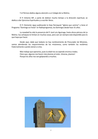 17
Y el Párroco dedica alguna atención a un Colegio de La Molina.
El P. Antonio Mª, a parte de dedicar mucho tiempo a la dirección espiritual, se
dedica a dar Ejercicios Espirituales y a escribir libros.
El P. Clemente sigue publicando la Hoja Parroquial “Iglesia que camina” y tiene el
Programa “Domingo es Fiesta” en Radioprogramas, los Domingos desde hace 31 años.
La novedad ha sido la presencia del P. José Luís Aguinaga, hasta ahora párroco de La
Molina. Sus achaques le limitan en muchas cosas, pero aún así siempre está disponible para lo
que haya que hacer.
Desde aquí, dado que todavía no hay nombramiento de Procurador de Misiones,
vamos atendiendo los requerimientos de los misioneros, como también los recibimos
fraternalmente cuando vienen a Lima.
Más trabajo que operarios, pues la edad nos va cayendo encima a todos.
Claro que, algunos nos hacen más jóvenes al resto. ¡Gracias, jóvenes!
Porque los años nos van golpeando a muchos.
 