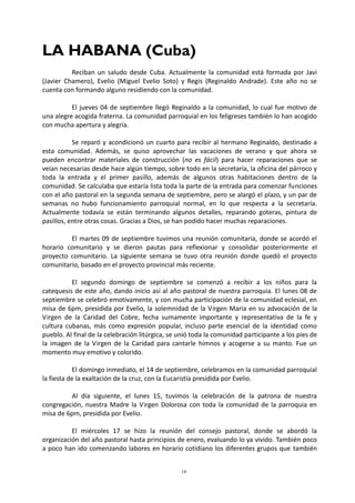 18
LA HABANA (Cuba)
Reciban un saludo desde Cuba. Actualmente la comunidad está formada por Javi
(Javier Chamero), Evelio (Miguel Evelio Soto) y Regis (Reginaldo Andrade). Este año no se
cuenta con formando alguno residiendo con la comunidad.
El jueves 04 de septiembre llegó Reginaldo a la comunidad, lo cual fue motivo de
una alegre acogida fraterna. La comunidad parroquial en los feligreses también lo han acogido
con mucha apertura y alegría.
Se reparó y acondicionó un cuarto para recibir al hermano Reginaldo, destinado a
esta comunidad. Además, se quiso aprovechar las vacaciones de verano y que ahora se
pueden encontrar materiales de construcción (no es fácil) para hacer reparaciones que se
veían necesarias desde hace algún tiempo, sobre todo en la secretaría, la oficina del párroco y
toda la entrada y el primer pasillo, además de algunos otras habitaciones dentro de la
comunidad. Se calculaba que estaría lista toda la parte de la entrada para comenzar funciones
con el año pastoral en la segunda semana de septiembre, pero se alargó el plazo, y un par de
semanas no hubo funcionamiento parroquial normal, en lo que respecta a la secretaría.
Actualmente todavía se están terminando algunos detalles, reparando goteras, pintura de
pasillos, entre otras cosas. Gracias a Dios, se han podido hacer muchas reparaciones.
El martes 09 de septiembre tuvimos una reunión comunitaria, donde se acordó el
horario comunitario y se dieron pautas para reflexionar y consolidar posteriormente el
proyecto comunitario. La siguiente semana se tuvo otra reunión donde quedó el proyecto
comunitario, basado en el proyecto provincial más reciente.
El segundo domingo de septiembre se comenzó a recibir a los niños para la
catequesis de este año, dando inicio así al año pastoral de nuestra parroquia. El lunes 08 de
septiembre se celebró emotivamente, y con mucha participación de la comunidad eclesial, en
misa de 6pm, presidida por Evelio, la solemnidad de la Virgen María en su advocación de la
Virgen de la Caridad del Cobre, fecha sumamente importante y representativa de la fe y
cultura cubanas, más como expresión popular, incluso parte esencial de la identidad como
pueblo. Al final de la celebración litúrgica, se unió toda la comunidad participante a los pies de
la imagen de la Virgen de la Caridad para cantarle himnos y acogerse a su manto. Fue un
momento muy emotivo y colorido.
El domingo inmediato, el 14 de septiembre, celebramos en la comunidad parroquial
la fiesta de la exaltación de la cruz, con la Eucaristía presidida por Evelio.
Al día siguiente, el lunes 15, tuvimos la celebración de la patrona de nuestra
congregación, nuestra Madre la Virgen Dolorosa con toda la comunidad de la parroquia en
misa de 6pm, presidida por Evelio.
El miércoles 17 se hizo la reunión del consejo pastoral, donde se abordó la
organización del año pastoral hasta principios de enero, evaluando lo ya vivido. También poco
a poco han ido comenzando labores en horario cotidiano los diferentes grupos que también
 