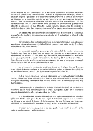19
tienen acogida en las instalaciones de la parroquia: alcohólicos anónimos, narcóticos
anónimos, y un diplomado de humanidades. Tenemos la alegría y la fortuna de que, aunque la
situación religiosa y política de años atrás condiciona fuertemente la cantidad de miembros
participantes en la comunidad eclesial, no son pocos y sí muy participativos. Contamos,
además, con la participación decidida de las hermanas misioneras de San Pablo de la Cruz y los
hermanos de La Salle. Es una dicha ver cómo los laicos son prácticamente quienes llevan
adelante la catequesis en sus diferentes niveles (kerigma, sacramentos de iniciación y
crecimiento) como en los diversos grupos de edades (niños, jóvenes y adultos-catecumenado).
Un sábado antes de la celebración del día de la Virgen de la Merced, la pastoral que
acompaña a los familiares de presos tuvo una actividad en el Santuario de la Merced, en La
Habana Vieja.
Aproximadamente a finales de septiembre, comenzó una formación para catequistas
y gente que estuviera interesada, con la finalidad de conocer y vivir mejor nuestra fe. A Regis
se le ha encargado tal encomienda.
La comunidad eclesial se preparó para la solemnidad de nuestro santo padre
fundador, san Pablo de la Cruz, con un triduo, que consistió en la participación de las
hermanas de san Pablo de la Cruz y de las Hijas de la Pasión, compartiendo la vida de nuestro
santo y su espiritualidad. La celebración eucarística del domingo 19 de octubre, presidida por
Regis, fue muy emotiva y solemne, con gran participación de toda la comunidad parroquial.
Damos gracias a Dios por permitirnos participar de ello.
Las primeras dos semanas de octubre contamos con la alegre visita de Omar, un
joven cubano de 21 años, de la parte oriental de la isla, que está en proceso de discernimiento
vocacional desde el año pasado. Dios le guíe en la búsqueda de su vocación.
Todo el mes de noviembre y un poco más nuestra parroquia tuvo la oportunidad de
recibir a un hermano de La Salle que ofreció un curso de crecimiento humano, en el rubro de
manejo de emociones y sentimientos. Fue un curso abierto a toda la comunidad que tuvo muy
buena acogida.
Tiempo después, el 27 noviembre, pudimos compartir la alegría de las hermanas
misioneras de san Pablo de la Cruz por sus 25 años a su llegada a Cuba y en su incansable
pastoral. La eucaristía fue a las 5 pm y presidida por Evelio.
Más recientemente, tuvimos la celebración de la Inmaculada Concepción, presidida
por Evelio, donde, a semejanza del día de la Virgen de la Caridad, se juntó toda la asamblea
participante a los pies de la imagen de la Inmaculada. Hay que decir que esta imagen es
reconocida por muchos como la más bella y en mejor estado de esta advocación mariana.
Estas son, brevemente, algunos de las cosas que ha vivido nuestra comunidad en La
Habana. Muchos saludos y un fuerte abrazo,
 