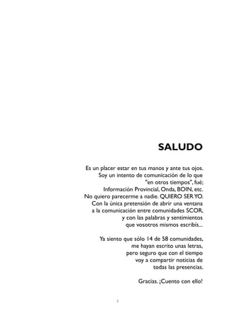 2
SALUDO
Es un placer estar en tus manos y ante tus ojos.
Soy un intento de comunicación de lo que
"en otros tiempos", fué;
Información Provincial, Onda, BOIN, etc.
No quiero parecerme a nadie. QUIERO SERYO.
Con la única pretensión de abrir una ventana
a la comunicación entre comunidades SCOR,
y con las palabras y sentimientos
que vosotros mismos escribís...
Ya siento que sólo 14 de 58 comunidades,
me hayan escrito unas letras,
pero seguro que con el tiempo
voy a compartir noticias de
todas las presencias.
Gracias. ¡Cuento con ello!
 