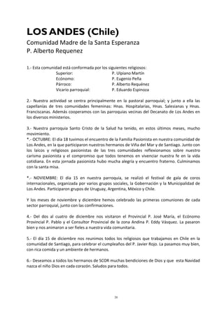 20
LOS ANDES (Chile)
Comunidad Madre de la Santa Esperanza
P. Alberto Requenez
1.- Esta comunidad está conformada por los siguientes religiosos:
Superior: P. Ulpiano Martín
Ecónomo: P. Eugenio Peña
Párroco: P. Alberto Requénez
Vicario parroquial: P. Eduardo Espinoza
2.- Nuestra actividad se centra principalmente en la pastoral parroquial; y junto a ella las
capellanías de tres comunidades femeninas: Hnas. Hospitalarias, Hnas. Salesianas y Hnas.
Franciscanas. Además cooperamos con las parroquias vecinas del Decanato de Los Andes en
los diversos ministerios.
3.- Nuestra parroquia Santo Cristo de la Salud ha tenido, en estos últimos meses, mucho
movimiento.
*.- OCTUBRE: El día 18 tuvimos el encuentro de la Familia Pasionista en nuestra comunidad de
Los Andes, en la que participaron nuestros hermanos de Viña del Mar y de Santiago. Junto con
los laicos y religiosos pasionistas de las tres comunidades reflexionamos sobre nuestro
carisma pasionista y el compromiso que todos tenemos en vivenciar nuestra fe en la vida
cotidiana. En esta jornada pasionista hubo mucha alegría y encuentro fraterno. Culminamos
con la santa misa.
*.- NOVIEMBRE: El día 15 en nuestra parroquia, se realizó el festival de gala de coros
internacionales, organizada por varios grupos sociales, la Gobernación y la Municipalidad de
Los Andes. Participaron grupos de Uruguay, Argentina, México y Chile.
Y los meses de noviembre y diciembre hemos celebrado las primeras comuniones de cada
sector parroquial, junto con las confirmaciones.
4.- Del dos al cuatro de diciembre nos visitaron el Provincial P. José María, el Ecónomo
Provincial P. Pablo y el Consultor Provincial de la zona Andina P. Eddy Vásquez. La pasaron
bien y nos animaron a ser fieles a nuestra vida comunitaria.
5.- El día 15 de diciembre nos reunimos todos los religiosos que trabajamos en Chile en la
comunidad de Santiago, para celebrar el cumpleaños del P. Javier Rojo. La pasamos muy bien,
con rica comida y un ambiente de hermanos.
6.- Deseamos a todos los hermanos de SCOR muchas bendiciones de Dios y que esta Navidad
nazca el niño Dios en cada corazón. Saludos para todos.
 