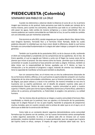 21
PIEDECUESTA (Colombia)
SEMINARIO SAN PABLO DE LA CRUZ
Cuando nos detenemos a observar desde la distancia el curso de un río, la primera
imagen que tenemos es de quietud, hasta pensamos que todo ha estado por siempre de la
misma manera, pero cuando nos acercamos, descubrimos que todo es un continuo fluir, no
sólo pasan las aguas, todo cambia de manera vertiginosa y a veces indescifrable. De esta
manera podemos ver nuestra comunidad de san Pablo de la Cruz, la cual ha vivido los cambios
con una velocidad, que por momentos sorprende.
Ésta terminó en año 2013, siendo integrada por los padres Martín Díaz, Héctor Peña,
José Gregorio Quintero, Fernando Ruíz y el hermano Víctor Ramada, desde los cuales
podemos descubrir la vitalidad que nos hace crecer desde la diferencia, desde la cual hemos
formado una comunidad fundamentada en la alegría del saber trabajar y compartir de manera
generosa.
También con la partida de los postulantes 2013, se da la clausura al año, recibiendo
el 2014 con tranquilidad y cumpliendo con los compromisos de las capellanías. Así el mes de
Enero apacible, el cual es seguido por Febrero y junto con él llegan las nuevas voces de los
jóvenes que inician el proceso. De esta manera como las lluvias permiten que la vida brote y
acrecientan el caudal, la juventud se hace presente con toda su alegría. Entonces, también se
debe iniciar con la responsabilidad de formar, ayudados por el P. Héctor, se hace la
introducción y se les presenta el programa a seguir, tratando de orientar esa vitalidad que
tiene la capacidad de manifestar armonía pero también es desafiante.
Aun sin conocernos bien, en el mismo mes se vino las ordenaciones diaconales de
los co-hermanos Andrés y Alfonso, en la cual tuvimos la oportunidad de compartir con muchos
integrantes de las otras comunidades colombianas, que se hicieron presentes. Son momentos
de alegría, que pasan veloces y a veces ni los sentimos. De manera inmediata se nos vino la
Cuaresma con su espíritu penitencial, con el desafío de preparar nuestras vidas para el
acontecimiento Pascual. Dentro de este contexto nuestra comunidad ve partir a nuestro
superior, P. Martín, parte para tierras lejanas (República Domincana y Puerto Rico), sabiendo lo
valioso de su persona; principalmente, su fraternidad, la acogida a las personas y su calidad
humana.
Por los mismos días de penitencia se integra a nuestra comunidad el hermano Ilber,
manifestado su interés por la juventud, hace sus aportes a la formación de los postulantes,
luego con la alegría Pascual se nos va para España, haciendo la propuesta de prepararnos
muchas moradas, pero en nuestro corazón está la certeza de saber que es en el aquí y en el
ahora que se debe dar la construcción del Reino.
Como todo es un constante devenir seguimos demostrándonos como comunidad
formativa que los jóvenes son de cambios, con las nuevas herramientas vamos acompañando
y todos seguimos avanzando. Es decir, si la Iglesia cada año se renueva con un nuevo
pentecostés, nosotros también tenemos un nuevo pentecostés, que nos augura que la gracia
del Espíritu Santo es eficaz, siempre. El ímpetu de seguir luchando sobre todo nos da la
 