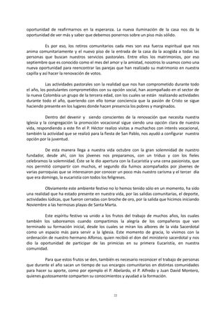 22
oportunidad de reafirmarnos en la esperanza. La nueva iluminación de la casa nos da la
oportunidad de ver más y saber que debemos ponernos sobre un piso más sólido.
Es por eso, los retiros comunitarios cada mes son esa fuerza espiritual que nos
anima comunitariamente y el nuevo piso de la entrada de la casa da la acogida a todas las
personas que buscan nuestros servicios pastorales. Entre ellos los matrimonios, por eso
septiembre que es conocido como el mes del amor y la amistad, nosotros lo usamos como una
nueva oportunidad para reencontrar las parejas que han realizado su matrimonio en nuestra
capilla y así hacer la renovación de votos.
Las actividades pastorales son la realidad que nos han comprometido durante todo
el año, los postulantes comprometidos con su opción social, han acompañado en el sector de
la nueva Colombia un grupo de la tercera edad, con los cuales se están realizando actividades
durante todo el año, queriendo con ello tomar conciencia que la pasión de Cristo se sigue
haciendo presente en los lugares donde hacen presencia los pobres y marginados.
Dentro del devenir y siendo conscientes de la renovación que necesita nuestra
Iglesia y la congregación la promoción vocacional sigue siendo una opción clara de nuestra
vida, respondiendo a este fin el P. Héctor realizo visitas a muchachos con interés vocacional,
también la actividad que se realizó para la fiesta de San Pablo, nos ayudó a configurar nuestra
opción por la juventud.
De esta manera llega a nuestra vida octubre con la gran solemnidad de nuestro
fundador, desde ahí, con los jóvenes nos preparamos, con un triduo y con los fieles
celebramos la solemnidad. Éste se le dio apertura con la Eucaristía y una cena pasionista, que
nos permitió compartir con muchos, el segundo día fuimos acompañados por jóvenes de
varias parroquias que se interesaron por conocer un poco más nuestro carisma y el tercer día
que era domingo, la eucaristía con todos los feligreses.
Obviamente este ambiente festivo no lo hemos tenido sólo en un momento, ha sido
una realidad que ha estado presente en nuestra vida, por las salidas comunitarias, el deporte,
actividades lúdicas, que fueron cerradas con broche de oro, por la salida que hicimos iniciando
Noviembre a las hermosas playas de Santa Marta.
Este espíritu festivo va unido a los frutos del trabajo de muchos años, los cuales
también los saboreamos cuando compartimos la alegría de los compañeros que van
terminado su formación inicial, desde los cuales se miran los albores de la vida Sacerdotal
como un espacio más para servir a la Iglesia. Este momento de gracia, lo vivimos con la
ordenación de nuestro hermano Alfonso, quien recibió el don del ministerio sacerdotal y nos
dio la oportunidad de participar de las primicias en su primera Eucaristía, en nuestra
comunidad.
Para que estos frutos se den, también es necesario reconocer el trabajo de personas
que durante el año sacan un tiempo de sus encargos comunitarios en distintas comunidades
para hacer su aporte, como por ejemplo el P. Abelardo, el P. Alfredo y Juan David Montero,
quienes gustosamente comparten su conocimientos y ayudad a la formación.
 