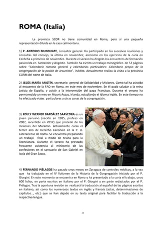 24
ROMA (Italia)
La provincia SCOR no tiene comunidad en Roma, pero sí una pequeña
representación diluida en la casa celimontana.
1) P. ANTONIO MUNDUATE, consultor general. Ha participado en las sucesivas reuniones y
consultas del consejo, la última en noviembre; asimismo en los ejercicios de la curia en
Cerdeña a primeros de noviembre. Durante el verano ha dirigido los encuentros de formación
pasionista en Santander y Angosto. También ha escrito un trabajo monográfico de 52 páginas
sobre “Calendario romano general y calendarios particulares: Calendario propio de la
congregación de la pasión de Jesucristo”, inédito. Actualmente realiza la visita a la provincia
CORM del norte de Italia.
2) JESÚS MARÍA ARISTÍN, secretario general de Solidaridad y Misiones. Como tal ha asistido
al encuentro de la FAO en Roma, en este mes de noviembre. En él pudo saludar a la reina
Leticia de España, y asistir a la intervención del papa Francisco. Durante el verano ha
permanecido un mes en Mount Argus, Irlanda, estudiando el idioma inglés. En este tiempo no
ha efectuado viajes particulares a otras zonas de la congregación.
3) ROLLY WERNER BARDÁLEZ SAAVEDRA es un
joven peruano (nacido en 1985, profeso en
2007, sacerdote en 2012) que procede de las
misiones del Marañón. Actualmente cursa el
tercer año de Derecho Canónico en la P. U.
Lateranense de Roma. Se encuentra preparando
un trabajo final a modo de tesina para la
licenciatura. Durante el verano ha prestado
frecuente asistencia al ministerio de las
confesiones en el santuario de San Gabriel en
Isola del Gran Sasso.
4) FERNANDO PIÉLAGOS ha pasado unos meses en Zaragoza de controles médicos, a la vez
que ha trabajado en el IV Volumen de la Historia de la Congregación iniciado por el P.
Giorgini. En este momento se encuentra en Roma y ha presentado a la curia el trabajo, unos
600 folios, en parte escritos en italiano por el P. Giorgini y en parte redactados por el P.
Piélagos. Tras la oportuna revisión se realizará la traducción al español de las páginas escritas
en italiano, así como los numerosos textos en inglés y francés (actas, determinaciones de
capítulos…, etc.) que se han dejado en su texto original para facilitar la traducción a la
respectiva lengua.
 