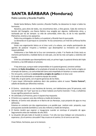 25
SANTA BÁRBARA (Honduras)
Pedro Lorente y Ricardo Pradilla
Desde Santa Bárbara, Pedro Lorente y Ricardo Pradilla, les deseamos lo mejor a todos los
hermanos.
Nosotros, para alivio de todos, nos encontramos bien, a Dios gracias. Cada día vivimos la
tensión del Evangelio, una Buena Noticia muy acogida por algunos, indiferentes otros, y
rechazada por los de siempre. La vida de comunidad, entre dos, es de lo más apacible.
Platicamos, oramos y nos apoyamos.
Pedro muy entregado a la Radio y a la pastoral, y Ricardo hace lo que puede.
La demanda en la parroquia es constante. Ya nos conocemos y el nivel de confianza facilita
el trabajo.
Existe una organización básica en el área rural y la urbana, con amplia participación de
agentes de pastoral –mujeres y hombres– que desempeñan su ministerio con notable
responsabilidad.
Celebramos a San Pablo de la Cruz con convivencia y todo. Y la Pasión de Cristo Jesús es
memoria permanente y realidad diaria en este país, uno de los más corruptos y violentos del
mundo.
Entre las actividades que desempeñamos está, en primer lugar, la pastoral directa del triple
ministerio, y las CEB todavía en proceso.
Y hay otras que, aunque están comprendidas en la pastoral general, conviene señalar.
 Además de Radio Actualidad, se ha ampliado el templo de Gualjoco, se han hecho arreglos en
el templo de Galeras, y la comunidad del Llano está empeñada en levantar su nueva catedral.
 Por otra parte, continua la construcción y arreglos de capillas en el área rural.
 En la sede se ha estrenado un moderno equipo de sonido.
Todo ello, en gran parte, con el aporte generoso de los fieles.
 Y para mayor información podemos decir dos palabras sobre el nuevo “Centro Pastoral”,
caballo de batalla por diferentes motivos.
 El Centro, construido en una hectárea de terreno, con habitaciones para 54 personas, está
casi terminado. Un “casi” que nos va a llevar todavía una fuerte inversión. Y más, si añadimos
lo que significa ponerlo en marcha.
 He solicitado a la Provincia, pero ni siquiera hay respuesta.
 El Centro va a suponer unos dos millones y medio de lempiras.
 Además, el Centro está ubicado en el Barrio de Los Naranjos, cuyo proyecto de agua es muy
deficiente.
Estamos en contacto con dos organizaciones y es posible que realicen este proyecto, cuyo
presupuesto asciende (también) a unos dos millones y medio de lempiras.
 El Centro tendrá que esperar a inaugurarse cuando se concluya el proyecto de agua.
Seguramente antes de mediados de año 2015.
 La situación del país todo el mundo la conoce. Y en ella nos toca trabajar con entusiasmo y
esperanza. ¿Es el camino a Jerusalén? Hay cruces en el camino. En el cerro se ven tres.
Vivan felices, hermanos, que se lo merecen.
 