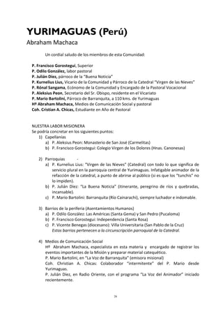 26
YURIMAGUAS (Perú)
Abraham Machaca
Un cordial saludo de los miembros de esta Comunidad:
P. Francisco Gorostegui, Superior
P. Odilo González, labor pastoral
P. Julián Díez, párroco de la “Buena Noticia”
P. Kurnelius Lius, Vicario de la Comunidad y Párroco de la Catedral “Virgen de las Nieves”
P. Rónal Sangama, Ecónomo de la Comunidad y Encargado de la Pastoral Vocacional
P. Aleksius Peon, Secretario del Sr. Obispo, residente en el Vicariato
P. Mario Bartolini, Párroco de Barranquita, a 110 kms. de Yurimaguas
Hº Abraham Machaca, Medios de Comunicación Social y pastoral
Coh. Cristian A. Chicas, Estudiante en Año de Pastoral
NUESTRA LABOR MISIONERA
Se podría concretar en los siguientes puntos:
1) Capellanías
a) P. Aleksius Peon: Monasterio de San José (Carmelitas)
b) P. Francisco Gorostegui: Colegio Virgen de los Dolores (Hnas. Canonesas)
2) Parroquias -
a) P. Kurnelius Lius: “Virgen de las Nieves” (Catedral) con todo lo que significa de
servicio plural en la parroquia central de Yurimaguas. Infatigable animador de la
refacción de la catedral, a punto de abrirse al público (si es que los “tunchis” no
lo impiden).
b) P. Julián Díez: “La Buena Noticia” (itinerante, peregrino de ríos y quebradas,
incansable).
c) P. Mario Bartolini: Barranquita (Río Cainarachi), siempre luchador e indomable.
3) Barrios de la periferia (Asentamientos Humanos)
a) P. Odilo González: Las Américas (Santa Gema) y San Pedro (Pucaloma)
b) P. Francisco Gorostegui: Independencia (Santa Rosa)
c) P. Vicente Benegas (diocesano): Villa Universitaria (San Pablo de la Cruz)
Estos barrios pertenecen a la circunscripción parroquial de la Catedral.
4) Medios de Comunicación Social
Hº Abraham Machaca, especialista en esta materia y encargado de registrar los
eventos importantes de la Misión y preparar material catequético.
P. Mario Bartolini, en “La Voz de Barranquita” (emisora misional)
Coh. Christian A. Chicas: Colaborador “intermitente” del P. Mario desde
Yurimaguas.
P. Julián Díez, en Radio Oriente, con el programa “La Voz del Animador” iniciado
recientemente.
 