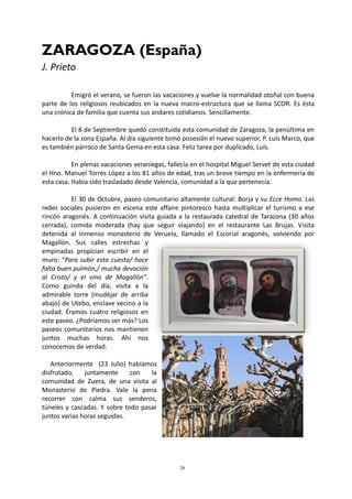 28
ZARAGOZA (España)
J. Prieto
Emigró el verano, se fueron las vacaciones y vuelve la normalidad otoñal con buena
parte de los religiosos reubicados en la nueva macro-estructura que se llama SCOR. Es ésta
una crónica de familia que cuenta sus andares cotidianos. Sencillamente.
El 8 de Septiembre quedó constituida esta comunidad de Zaragoza, la penúltima en
hacerlo de la zona España. Al día siguiente tomó posesión el nuevo superior, P. Luís Marco, que
es también párroco de Santa Gema en esta casa. Feliz tarea por duplicado, Luís.
En plenas vacaciones veraniegas, fallecía en el hospital Miguel Servet de esta ciudad
el Hno. Manuel Torres López a los 81 años de edad, tras un breve tiempo en la enfermería de
esta casa. Había sido trasladado desde Valencia, comunidad a la que pertenecía.
El 30 de Octubre, paseo comunitario altamente cultural: Borja y su Ecce Homo. Las
redes sociales pusieron en escena este affaire pintoresco hasta multiplicar el turismo a ese
rincón aragonés. A continuación visita guiada a la restaurada catedral de Tarazona (30 años
cerrada), comida moderada (hay que seguir viajando) en el restaurante Las Brujas. Visita
detenida al inmenso monasterio de Veruela, llamado el Escorial aragonés, volviendo por
Magallón. Sus calles estrechas y
empinadas propician escribir en el
muro: “Para subir esta cuesta/ hace
falta buen pulmón,/ mucha devoción
al Cristo/ y el vino de Magallón”.
Como guinda del día, visita a la
admirable torre (mudéjar de arriba
abajo) de Utebo, enclave vecino a la
ciudad. Éramos cuatro religiosos en
este paseo. ¿Podríamos ser más? Los
paseos comunitarios nos mantienen
juntos muchas horas. Ahí nos
conocemos de verdad.
Anteriormente (23 Julio) habíamos
disfrutado, juntamente con la
comunidad de Zuera, de una visita al
Monasterio de Piedra. Vale la pena
recorrer con calma sus senderos,
túneles y cascadas. Y sobre todo pasar
juntos varias horas seguidas.
 