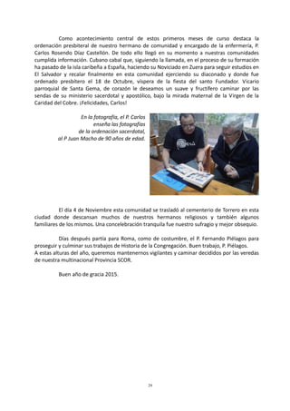 29
Como acontecimiento central de estos primeros meses de curso destaca la
ordenación presbiteral de nuestro hermano de comunidad y encargado de la enfermería, P.
Carlos Rosendo Díaz Castellón. De todo ello llegó en su momento a nuestras comunidades
cumplida información. Cubano cabal que, siguiendo la llamada, en el proceso de su formación
ha pasado de la isla caribeña a España, haciendo su Noviciado en Zuera para seguir estudios en
El Salvador y recalar finalmente en esta comunidad ejerciendo su diaconado y donde fue
ordenado presbítero el 18 de Octubre, víspera de la fiesta del santo Fundador. Vicario
parroquial de Santa Gema, de corazón le deseamos un suave y fructífero caminar por las
sendas de su ministerio sacerdotal y apostólico, bajo la mirada maternal de la Virgen de la
Caridad del Cobre. ¡Felicidades, Carlos!
En la fotografía, el P. Carlos
enseña las fotografías
de la ordenación sacerdotal,
al P Juan Macho de 90 años de edad.
El día 4 de Noviembre esta comunidad se trasladó al cementerio de Torrero en esta
ciudad donde descansan muchos de nuestros hermanos religiosos y también algunos
familiares de los mismos. Una concelebración tranquila fue nuestro sufragio y mejor obsequio.
Días después partía para Roma, como de costumbre, el P. Fernando Piélagos para
proseguir y culminar sus trabajos de Historia de la Congregación. Buen trabajo, P. Piélagos.
A estas alturas del año, queremos mantenernos vigilantes y caminar decididos por las veredas
de nuestra multinacional Provincia SCOR.
Buen año de gracia 2015.
 